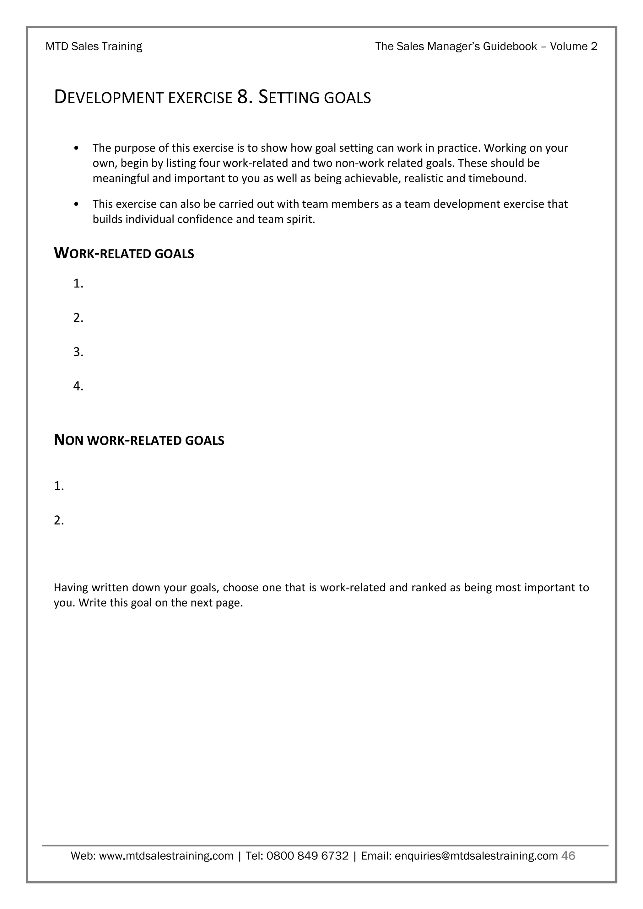 MTD Sales Training

The Sales Manager’s Guidebook – Volume 2

DEVELOPMENT EXERCISE 8. SETTING GOALS
•

The purpose of this exercise is to show how goal setting can work in practice. Working on your
own, begin by listing four work-related and two non-work related goals. These should be
meaningful and important to you as well as being achievable, realistic and timebound.

•

This exercise can also be carried out with team members as a team development exercise that
builds individual confidence and team spirit.

WORK-RELATED GOALS
1.
2.
3.
4.

NON WORK-RELATED GOALS
1.
2.

Having written down your goals, choose one that is work-related and ranked as being most important to
you. Write this goal on the next page.

Web: www.mtdsalestraining.com | Tel: 0800 849 6732 | Email: enquiries@mtdsalestraining.com 46

 