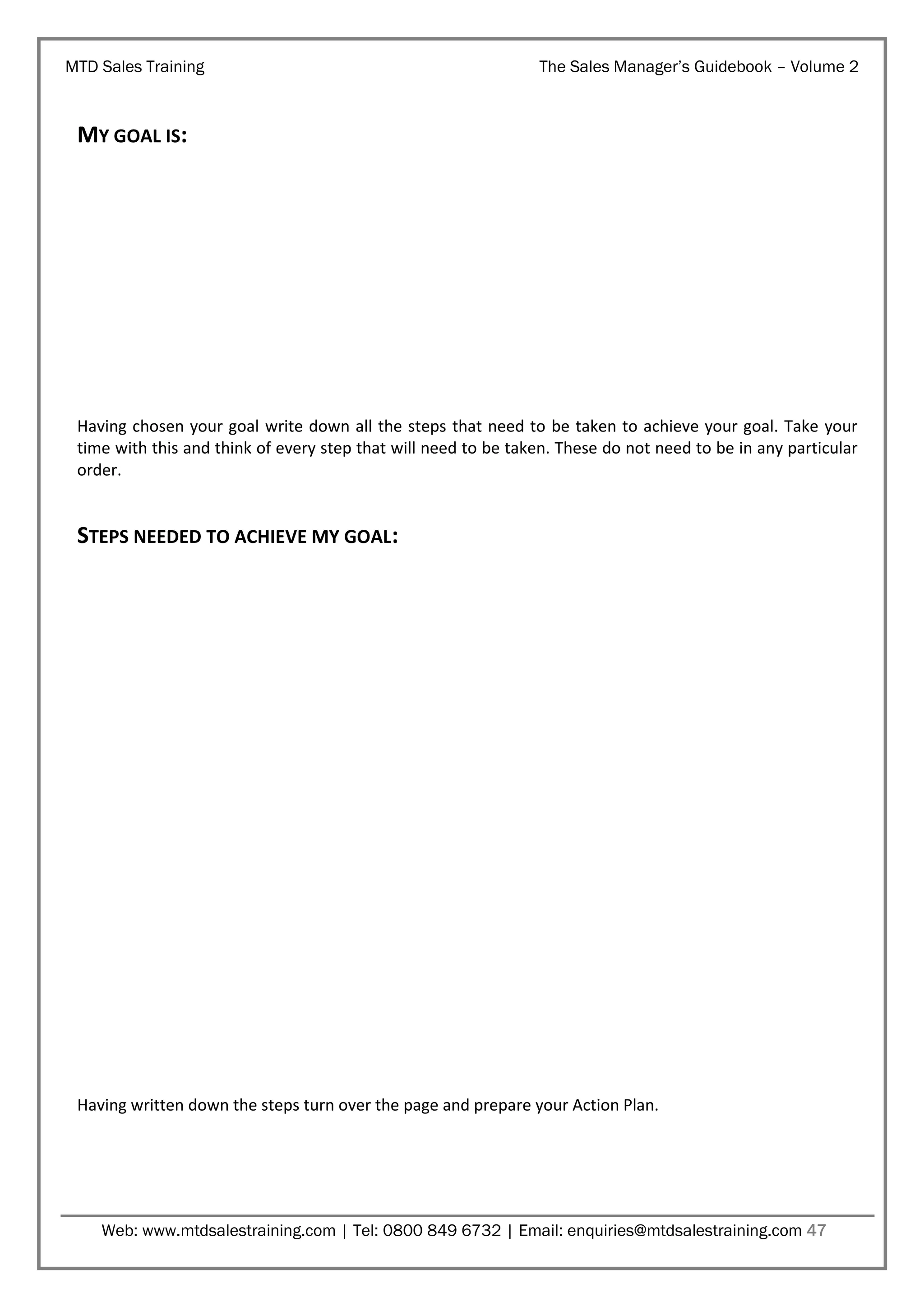 MTD Sales Training

The Sales Manager’s Guidebook – Volume 2

MY GOAL IS:

Having chosen your goal write down all the steps that need to be taken to achieve your goal. Take your
time with this and think of every step that will need to be taken. These do not need to be in any particular
order.

STEPS NEEDED TO ACHIEVE MY GOAL:

Having written down the steps turn over the page and prepare your Action Plan.

Web: www.mtdsalestraining.com | Tel: 0800 849 6732 | Email: enquiries@mtdsalestraining.com 47

 