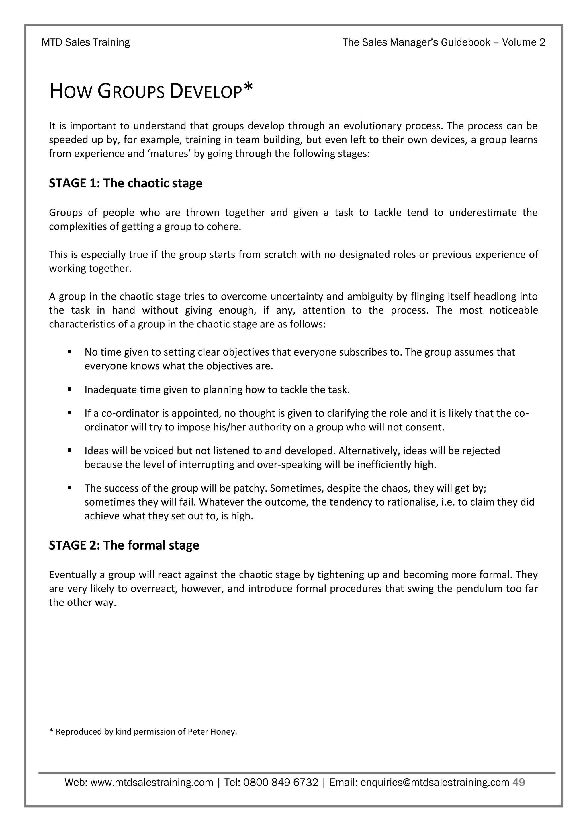 MTD Sales Training

The Sales Manager’s Guidebook – Volume 2

HOW GROUPS DEVELOP*
It is important to understand that groups develop through an evolutionary process. The process can be
speeded up by, for example, training in team building, but even left to their own devices, a group learns
from experience and ‘matures’ by going through the following stages:

STAGE 1: The chaotic stage
Groups of people who are thrown together and given a task to tackle tend to underestimate the
complexities of getting a group to cohere.
This is especially true if the group starts from scratch with no designated roles or previous experience of
working together.
A group in the chaotic stage tries to overcome uncertainty and ambiguity by flinging itself headlong into
the task in hand without giving enough, if any, attention to the process. The most noticeable
characteristics of a group in the chaotic stage are as follows:


No time given to setting clear objectives that everyone subscribes to. The group assumes that
everyone knows what the objectives are.



Inadequate time given to planning how to tackle the task.



If a co-ordinator is appointed, no thought is given to clarifying the role and it is likely that the coordinator will try to impose his/her authority on a group who will not consent.



Ideas will be voiced but not listened to and developed. Alternatively, ideas will be rejected
because the level of interrupting and over-speaking will be inefficiently high.



The success of the group will be patchy. Sometimes, despite the chaos, they will get by;
sometimes they will fail. Whatever the outcome, the tendency to rationalise, i.e. to claim they did
achieve what they set out to, is high.

STAGE 2: The formal stage
Eventually a group will react against the chaotic stage by tightening up and becoming more formal. They
are very likely to overreact, however, and introduce formal procedures that swing the pendulum too far
the other way.

* Reproduced by kind permission of Peter Honey.

Web: www.mtdsalestraining.com | Tel: 0800 849 6732 | Email: enquiries@mtdsalestraining.com 49

 