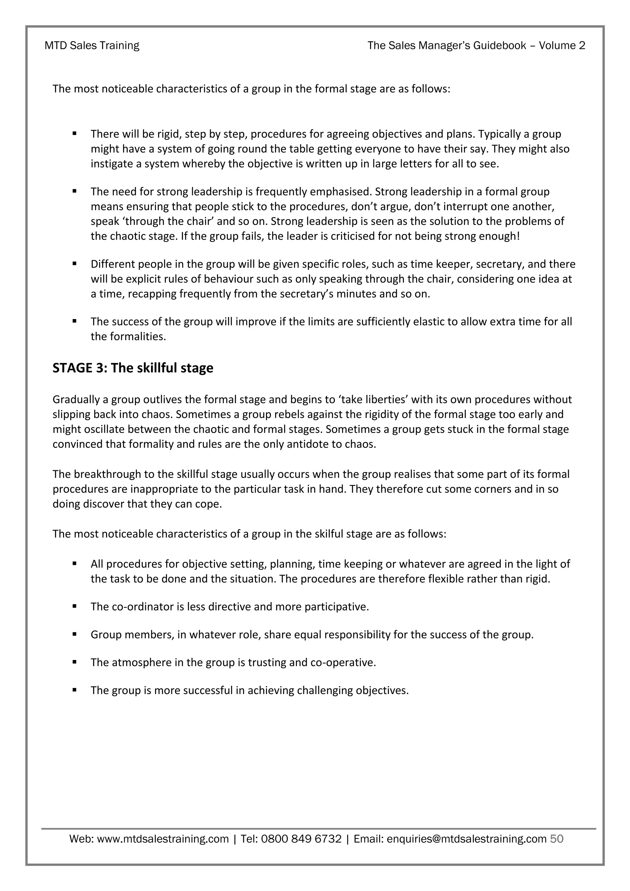 MTD Sales Training

The Sales Manager’s Guidebook – Volume 2

The most noticeable characteristics of a group in the formal stage are as follows:



There will be rigid, step by step, procedures for agreeing objectives and plans. Typically a group
might have a system of going round the table getting everyone to have their say. They might also
instigate a system whereby the objective is written up in large letters for all to see.



The need for strong leadership is frequently emphasised. Strong leadership in a formal group
means ensuring that people stick to the procedures, don’t argue, don’t interrupt one another,
speak ‘through the chair’ and so on. Strong leadership is seen as the solution to the problems of
the chaotic stage. If the group fails, the leader is criticised for not being strong enough!



Different people in the group will be given specific roles, such as time keeper, secretary, and there
will be explicit rules of behaviour such as only speaking through the chair, considering one idea at
a time, recapping frequently from the secretary’s minutes and so on.



The success of the group will improve if the limits are sufficiently elastic to allow extra time for all
the formalities.

STAGE 3: The skillful stage
Gradually a group outlives the formal stage and begins to ‘take liberties’ with its own procedures without
slipping back into chaos. Sometimes a group rebels against the rigidity of the formal stage too early and
might oscillate between the chaotic and formal stages. Sometimes a group gets stuck in the formal stage
convinced that formality and rules are the only antidote to chaos.
The breakthrough to the skillful stage usually occurs when the group realises that some part of its formal
procedures are inappropriate to the particular task in hand. They therefore cut some corners and in so
doing discover that they can cope.
The most noticeable characteristics of a group in the skilful stage are as follows:


All procedures for objective setting, planning, time keeping or whatever are agreed in the light of
the task to be done and the situation. The procedures are therefore flexible rather than rigid.



The co-ordinator is less directive and more participative.



Group members, in whatever role, share equal responsibility for the success of the group.



The atmosphere in the group is trusting and co-operative.



The group is more successful in achieving challenging objectives.

Web: www.mtdsalestraining.com | Tel: 0800 849 6732 | Email: enquiries@mtdsalestraining.com 50

 