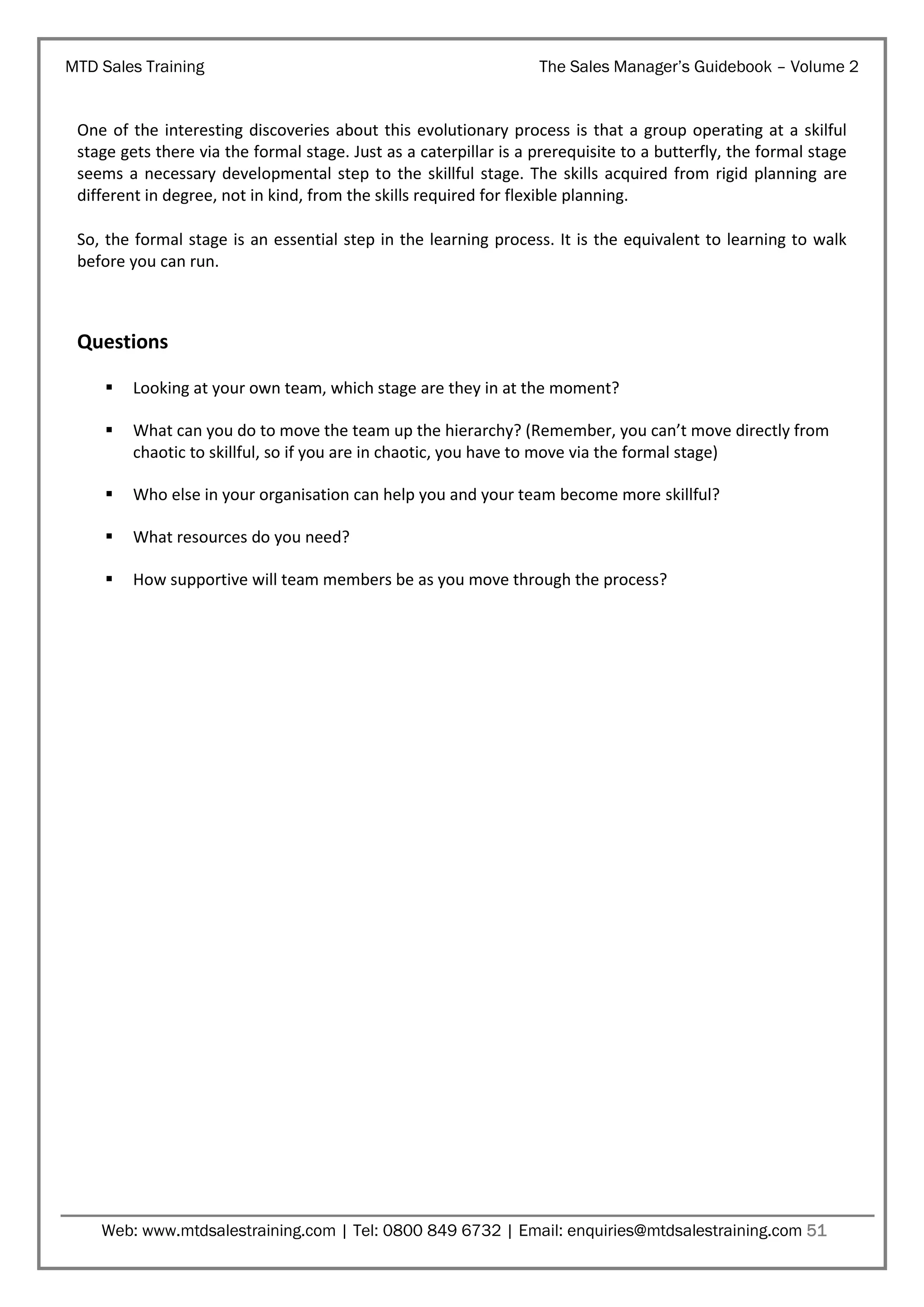 MTD Sales Training

The Sales Manager’s Guidebook – Volume 2

One of the interesting discoveries about this evolutionary process is that a group operating at a skilful
stage gets there via the formal stage. Just as a caterpillar is a prerequisite to a butterfly, the formal stage
seems a necessary developmental step to the skillful stage. The skills acquired from rigid planning are
different in degree, not in kind, from the skills required for flexible planning.
So, the formal stage is an essential step in the learning process. It is the equivalent to learning to walk
before you can run.

Questions


Looking at your own team, which stage are they in at the moment?



What can you do to move the team up the hierarchy? (Remember, you can’t move directly from
chaotic to skillful, so if you are in chaotic, you have to move via the formal stage)



Who else in your organisation can help you and your team become more skillful?



What resources do you need?



How supportive will team members be as you move through the process?

Web: www.mtdsalestraining.com | Tel: 0800 849 6732 | Email: enquiries@mtdsalestraining.com 51

 