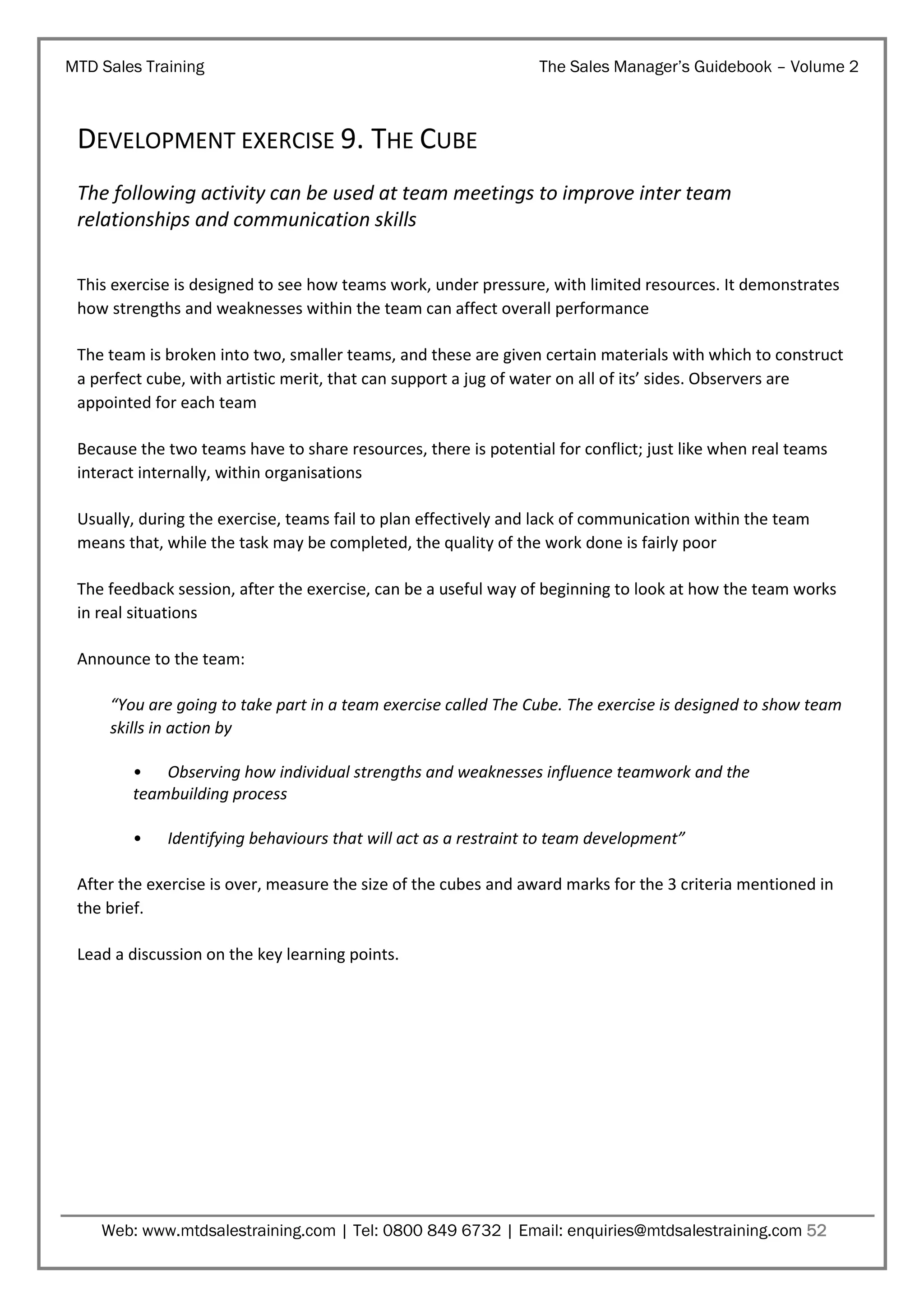 MTD Sales Training

The Sales Manager’s Guidebook – Volume 2

DEVELOPMENT EXERCISE 9. THE CUBE
The following activity can be used at team meetings to improve inter team
relationships and communication skills
This exercise is designed to see how teams work, under pressure, with limited resources. It demonstrates
how strengths and weaknesses within the team can affect overall performance
The team is broken into two, smaller teams, and these are given certain materials with which to construct
a perfect cube, with artistic merit, that can support a jug of water on all of its’ sides. Observers are
appointed for each team
Because the two teams have to share resources, there is potential for conflict; just like when real teams
interact internally, within organisations
Usually, during the exercise, teams fail to plan effectively and lack of communication within the team
means that, while the task may be completed, the quality of the work done is fairly poor
The feedback session, after the exercise, can be a useful way of beginning to look at how the team works
in real situations
Announce to the team:
“You are going to take part in a team exercise called The Cube. The exercise is designed to show team
skills in action by
• Observing how individual strengths and weaknesses influence teamwork and the
teambuilding process
•

Identifying behaviours that will act as a restraint to team development”

After the exercise is over, measure the size of the cubes and award marks for the 3 criteria mentioned in
the brief.
Lead a discussion on the key learning points.

Web: www.mtdsalestraining.com | Tel: 0800 849 6732 | Email: enquiries@mtdsalestraining.com 52

 