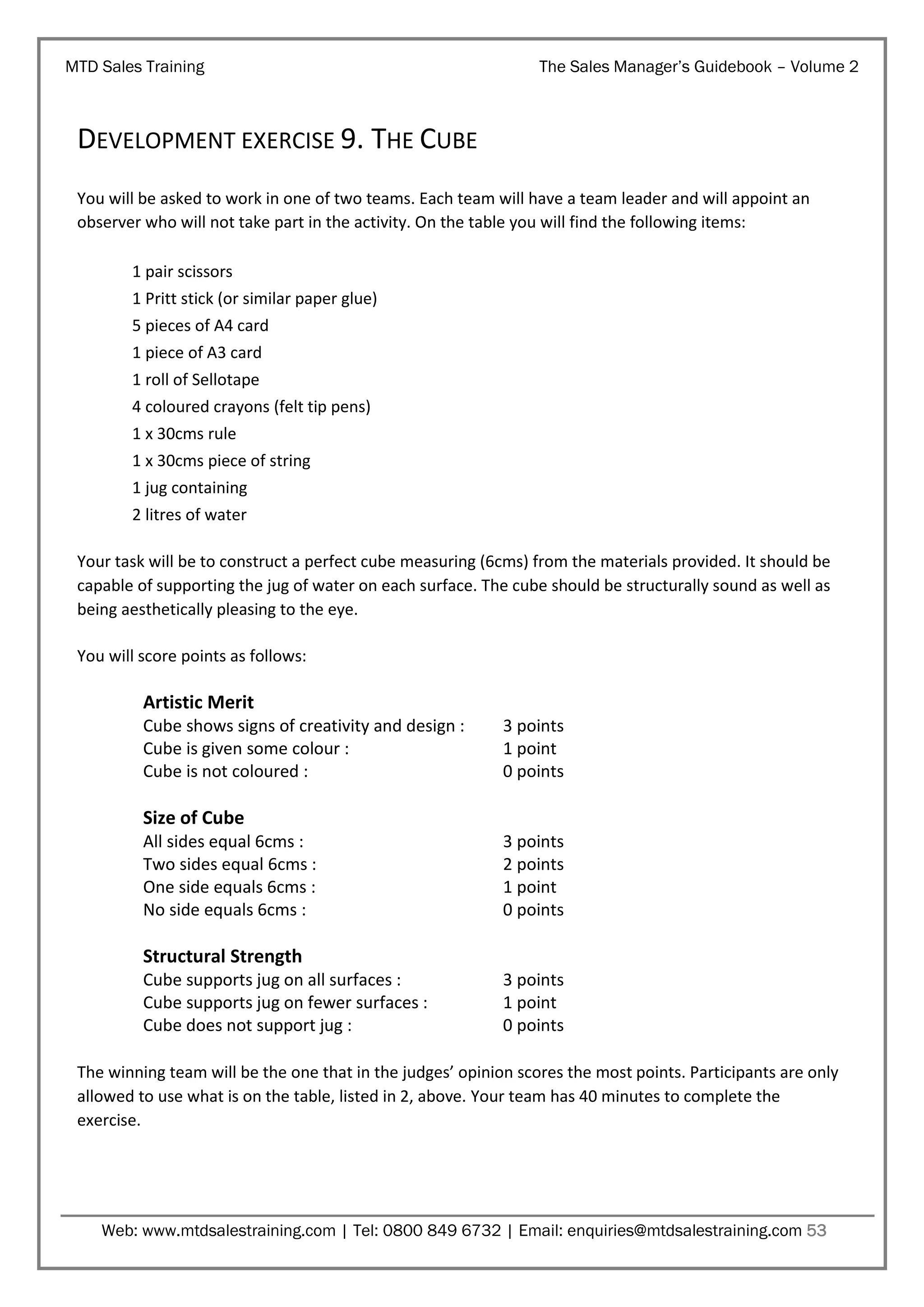 MTD Sales Training

The Sales Manager’s Guidebook – Volume 2

DEVELOPMENT EXERCISE 9. THE CUBE
You will be asked to work in one of two teams. Each team will have a team leader and will appoint an
observer who will not take part in the activity. On the table you will find the following items:
1 pair scissors
1 Pritt stick (or similar paper glue)
5 pieces of A4 card
1 piece of A3 card
1 roll of Sellotape
4 coloured crayons (felt tip pens)
1 x 30cms rule
1 x 30cms piece of string
1 jug containing
2 litres of water
Your task will be to construct a perfect cube measuring (6cms) from the materials provided. It should be
capable of supporting the jug of water on each surface. The cube should be structurally sound as well as
being aesthetically pleasing to the eye.
You will score points as follows:

Artistic Merit
Cube shows signs of creativity and design :
Cube is given some colour :
Cube is not coloured :

3 points
1 point
0 points

Size of Cube
All sides equal 6cms :
Two sides equal 6cms :
One side equals 6cms :
No side equals 6cms :

3 points
2 points
1 point
0 points

Structural Strength
Cube supports jug on all surfaces :
Cube supports jug on fewer surfaces :
Cube does not support jug :

3 points
1 point
0 points

The winning team will be the one that in the judges’ opinion scores the most points. Participants are only
allowed to use what is on the table, listed in 2, above. Your team has 40 minutes to complete the
exercise.

Web: www.mtdsalestraining.com | Tel: 0800 849 6732 | Email: enquiries@mtdsalestraining.com 53

 