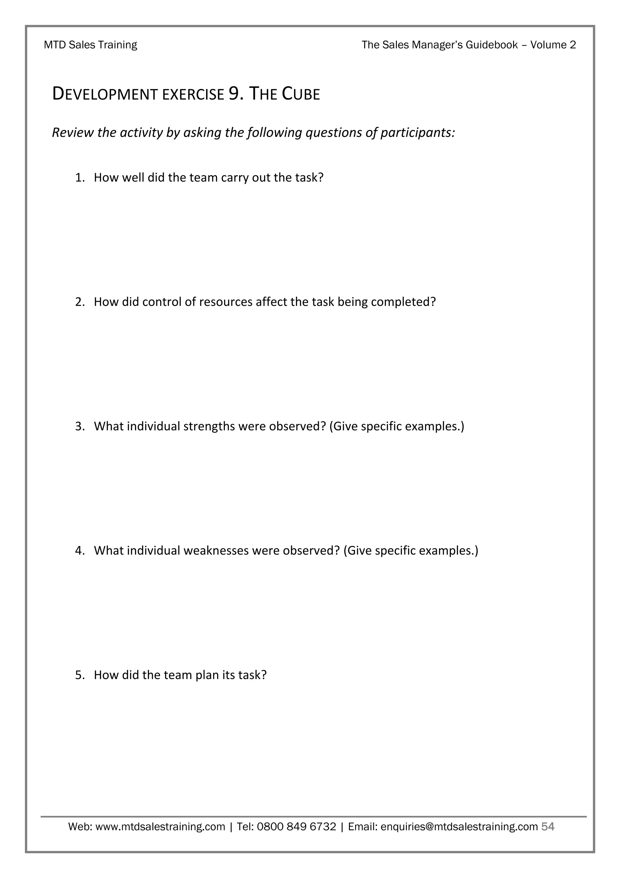 MTD Sales Training

The Sales Manager’s Guidebook – Volume 2

DEVELOPMENT EXERCISE 9. THE CUBE
Review the activity by asking the following questions of participants:
1. How well did the team carry out the task?

2. How did control of resources affect the task being completed?

3. What individual strengths were observed? (Give specific examples.)

4. What individual weaknesses were observed? (Give specific examples.)

5. How did the team plan its task?

Web: www.mtdsalestraining.com | Tel: 0800 849 6732 | Email: enquiries@mtdsalestraining.com 54

 