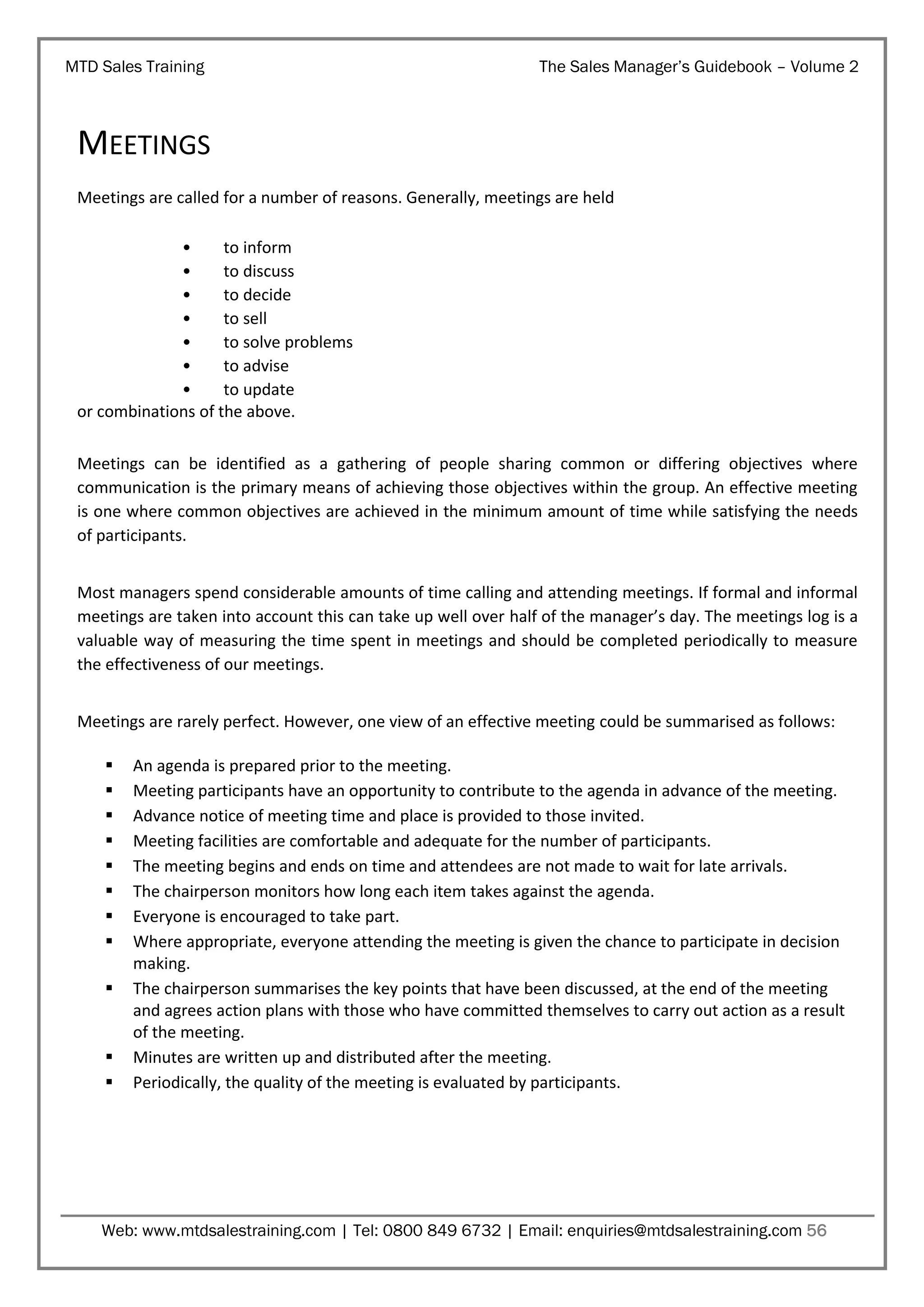 MTD Sales Training

The Sales Manager’s Guidebook – Volume 2

MEETINGS
Meetings are called for a number of reasons. Generally, meetings are held
•
to inform
•
to discuss
•
to decide
•
to sell
•
to solve problems
•
to advise
•
to update
or combinations of the above.
Meetings can be identified as a gathering of people sharing common or differing objectives where
communication is the primary means of achieving those objectives within the group. An effective meeting
is one where common objectives are achieved in the minimum amount of time while satisfying the needs
of participants.
Most managers spend considerable amounts of time calling and attending meetings. If formal and informal
meetings are taken into account this can take up well over half of the manager’s day. The meetings log is a
valuable way of measuring the time spent in meetings and should be completed periodically to measure
the effectiveness of our meetings.
Meetings are rarely perfect. However, one view of an effective meeting could be summarised as follows:













An agenda is prepared prior to the meeting.
Meeting participants have an opportunity to contribute to the agenda in advance of the meeting.
Advance notice of meeting time and place is provided to those invited.
Meeting facilities are comfortable and adequate for the number of participants.
The meeting begins and ends on time and attendees are not made to wait for late arrivals.
The chairperson monitors how long each item takes against the agenda.
Everyone is encouraged to take part.
Where appropriate, everyone attending the meeting is given the chance to participate in decision
making.
The chairperson summarises the key points that have been discussed, at the end of the meeting
and agrees action plans with those who have committed themselves to carry out action as a result
of the meeting.
Minutes are written up and distributed after the meeting.
Periodically, the quality of the meeting is evaluated by participants.

Web: www.mtdsalestraining.com | Tel: 0800 849 6732 | Email: enquiries@mtdsalestraining.com 56

 