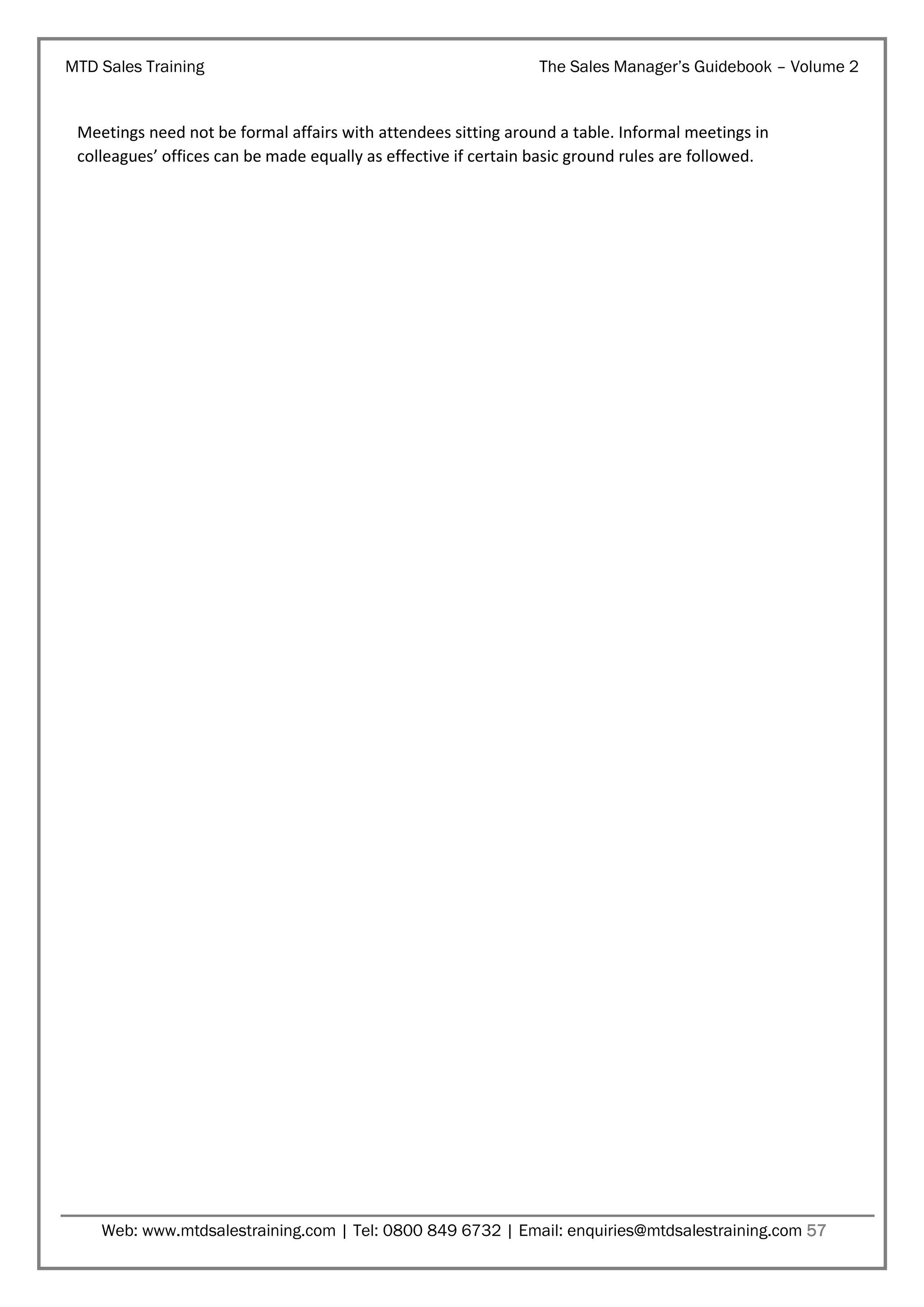 MTD Sales Training

The Sales Manager’s Guidebook – Volume 2

Meetings need not be formal affairs with attendees sitting around a table. Informal meetings in
colleagues’ offices can be made equally as effective if certain basic ground rules are followed.

Web: www.mtdsalestraining.com | Tel: 0800 849 6732 | Email: enquiries@mtdsalestraining.com 57

 