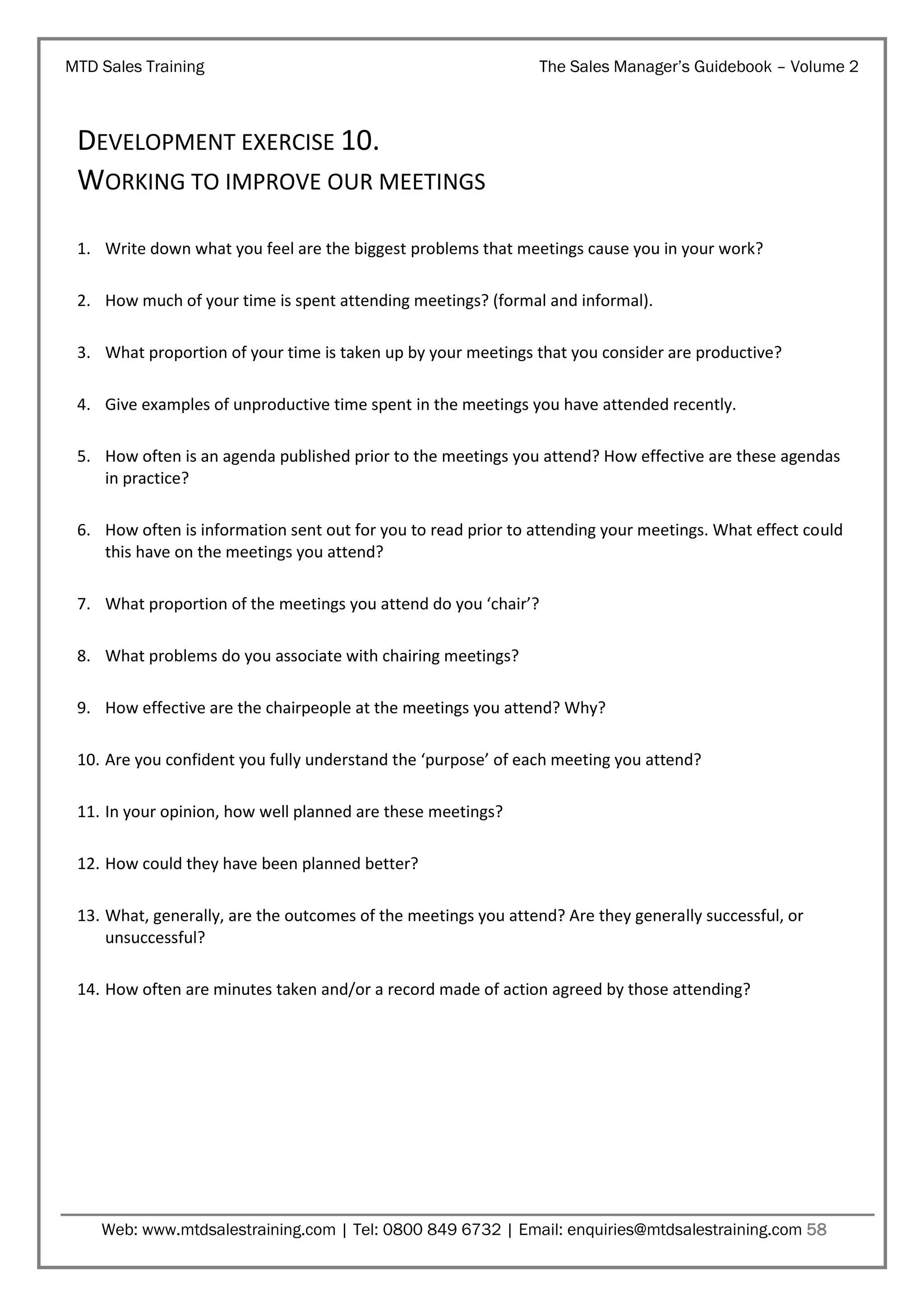 MTD Sales Training

The Sales Manager’s Guidebook – Volume 2

DEVELOPMENT EXERCISE 10.
WORKING TO IMPROVE OUR MEETINGS
1. Write down what you feel are the biggest problems that meetings cause you in your work?
2. How much of your time is spent attending meetings? (formal and informal).
3. What proportion of your time is taken up by your meetings that you consider are productive?
4. Give examples of unproductive time spent in the meetings you have attended recently.
5. How often is an agenda published prior to the meetings you attend? How effective are these agendas
in practice?
6. How often is information sent out for you to read prior to attending your meetings. What effect could
this have on the meetings you attend?
7. What proportion of the meetings you attend do you ‘chair’?
8. What problems do you associate with chairing meetings?
9. How effective are the chairpeople at the meetings you attend? Why?
10. Are you confident you fully understand the ‘purpose’ of each meeting you attend?
11. In your opinion, how well planned are these meetings?
12. How could they have been planned better?
13. What, generally, are the outcomes of the meetings you attend? Are they generally successful, or
unsuccessful?
14. How often are minutes taken and/or a record made of action agreed by those attending?

Web: www.mtdsalestraining.com | Tel: 0800 849 6732 | Email: enquiries@mtdsalestraining.com 58

 
