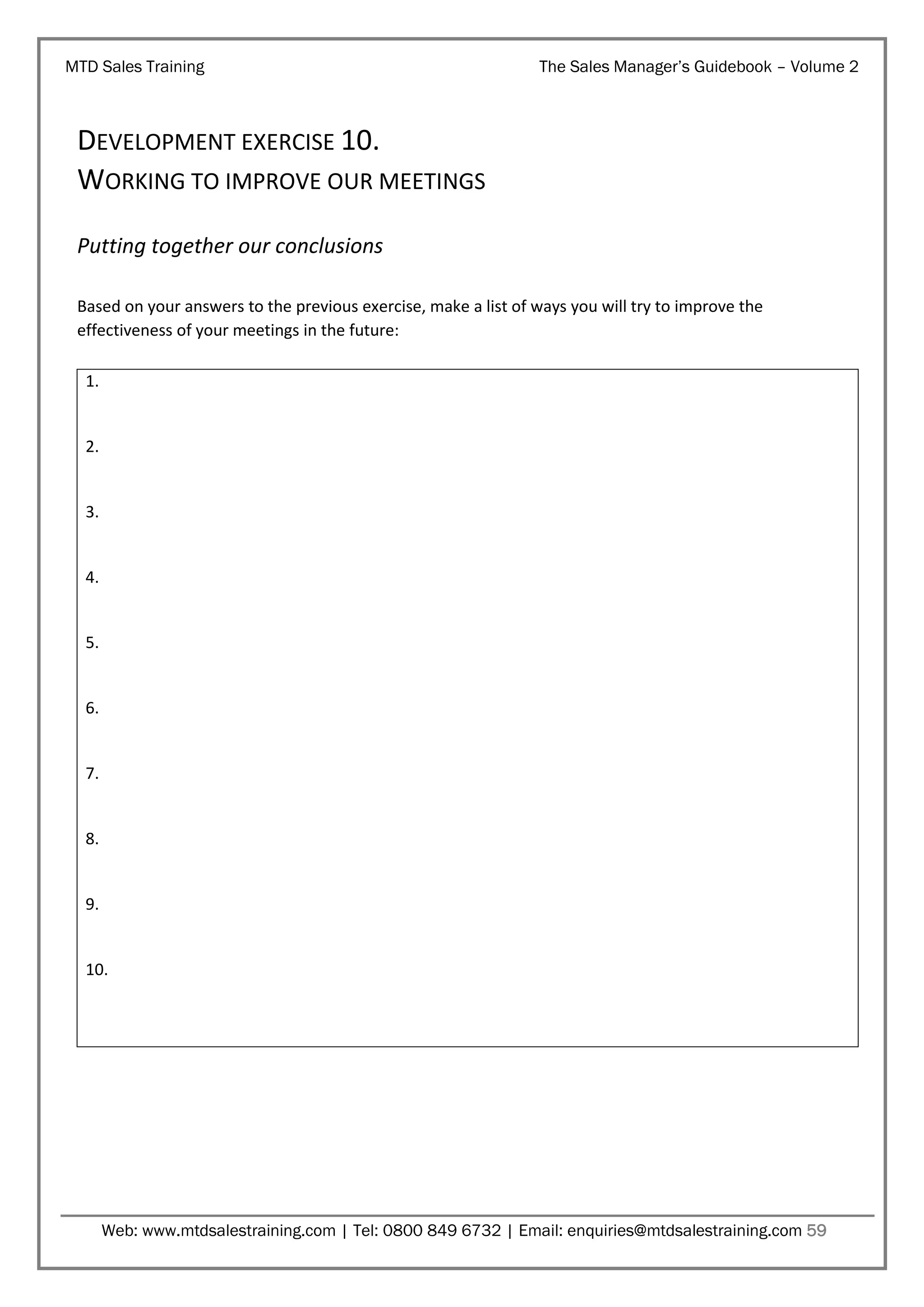 MTD Sales Training

The Sales Manager’s Guidebook – Volume 2

DEVELOPMENT EXERCISE 10.
WORKING TO IMPROVE OUR MEETINGS
Putting together our conclusions
Based on your answers to the previous exercise, make a list of ways you will try to improve the
effectiveness of your meetings in the future:
1.

2.

3.

4.

5.

6.

7.

8.

9.

10.

Web: www.mtdsalestraining.com | Tel: 0800 849 6732 | Email: enquiries@mtdsalestraining.com 59

 