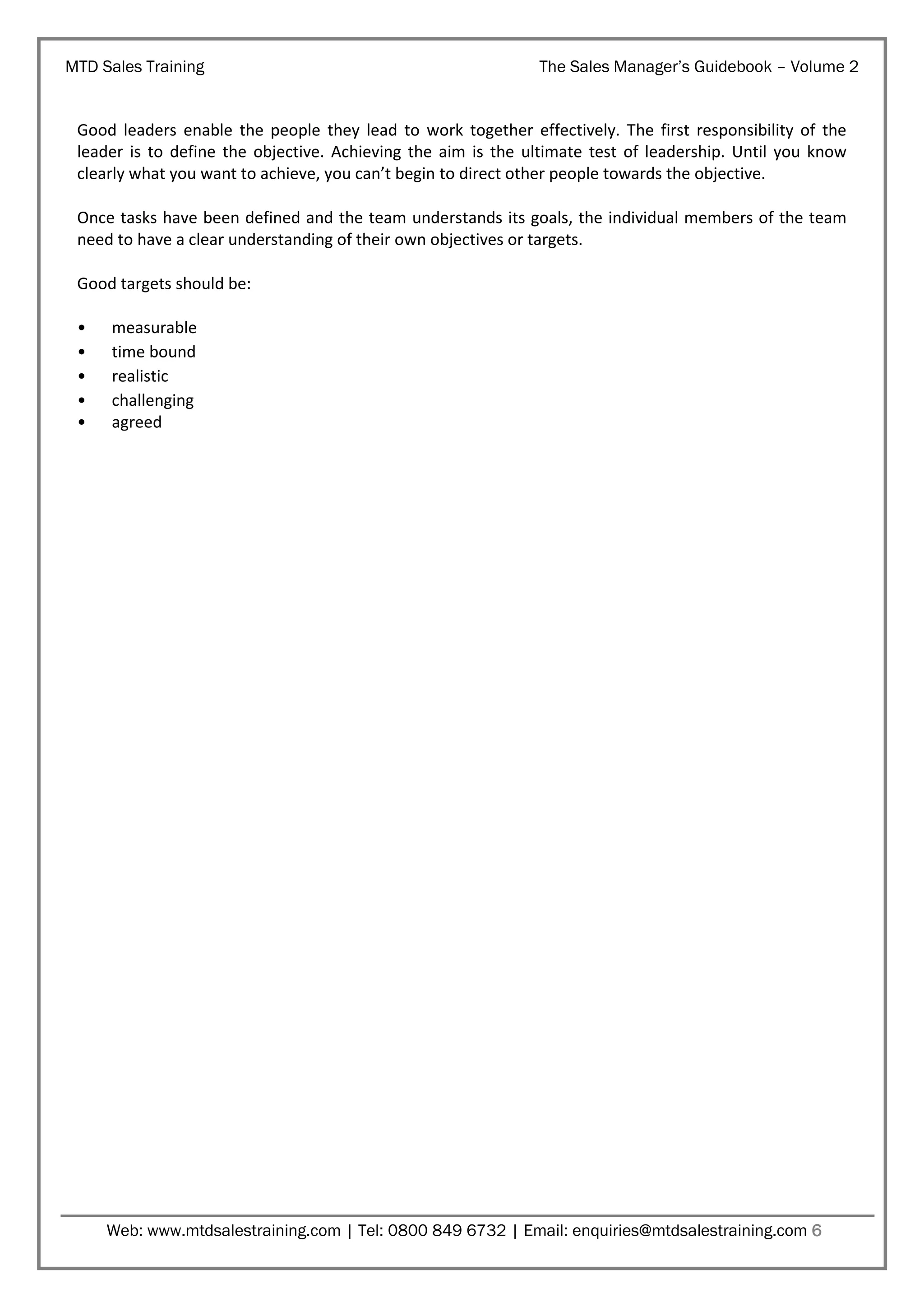 MTD Sales Training

The Sales Manager’s Guidebook – Volume 2

Good leaders enable the people they lead to work together effectively. The first responsibility of the
leader is to define the objective. Achieving the aim is the ultimate test of leadership. Until you know
clearly what you want to achieve, you can’t begin to direct other people towards the objective.
Once tasks have been defined and the team understands its goals, the individual members of the team
need to have a clear understanding of their own objectives or targets.
Good targets should be:
•
•
•
•
•

measurable
time bound
realistic
challenging
agreed

Web: www.mtdsalestraining.com | Tel: 0800 849 6732 | Email: enquiries@mtdsalestraining.com 6

 