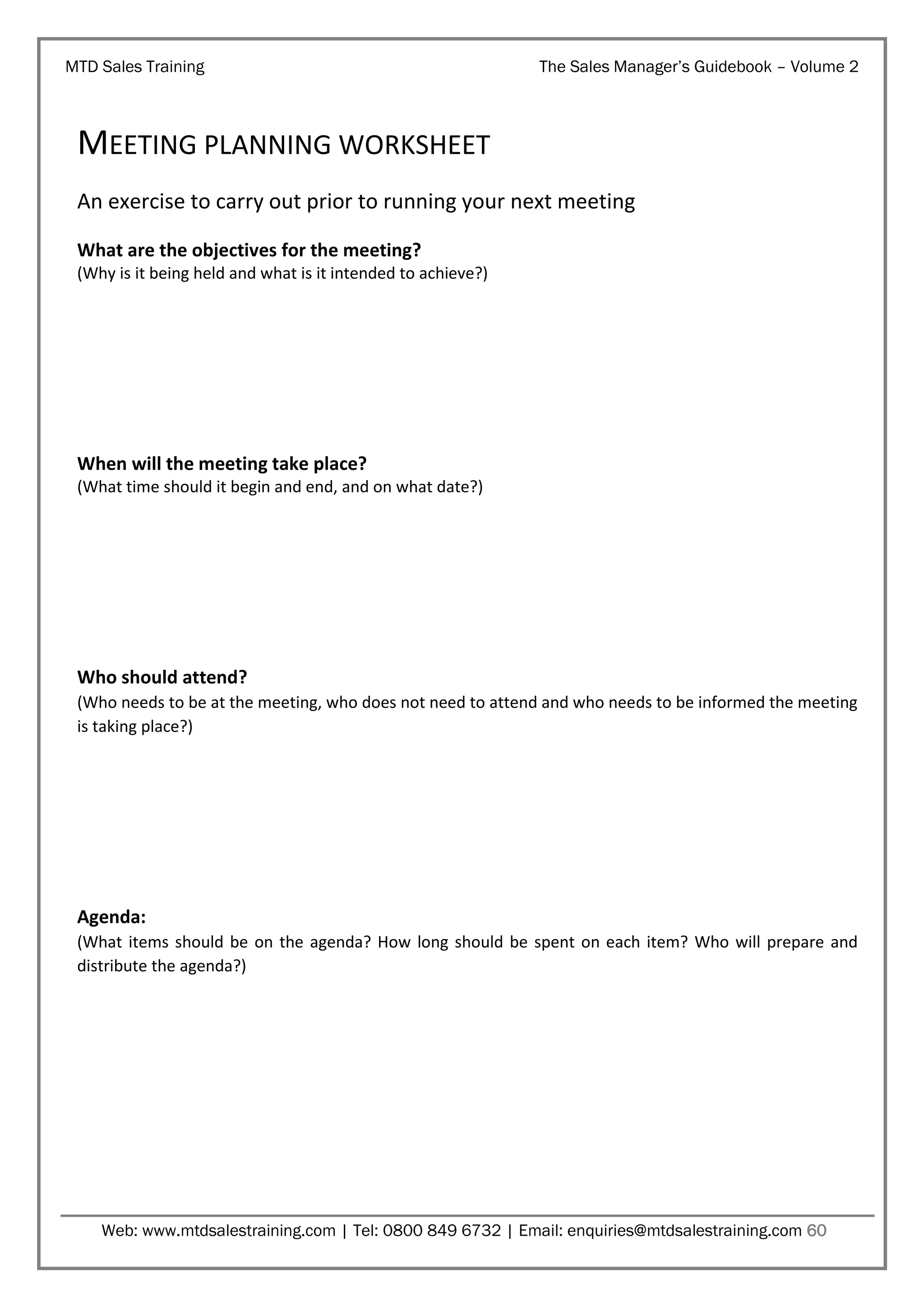 MTD Sales Training

The Sales Manager’s Guidebook – Volume 2

MEETING PLANNING WORKSHEET
An exercise to carry out prior to running your next meeting
What are the objectives for the meeting?
(Why is it being held and what is it intended to achieve?)

When will the meeting take place?
(What time should it begin and end, and on what date?)

Who should attend?
(Who needs to be at the meeting, who does not need to attend and who needs to be informed the meeting
is taking place?)

Agenda:
(What items should be on the agenda? How long should be spent on each item? Who will prepare and
distribute the agenda?)

Web: www.mtdsalestraining.com | Tel: 0800 849 6732 | Email: enquiries@mtdsalestraining.com 60

 