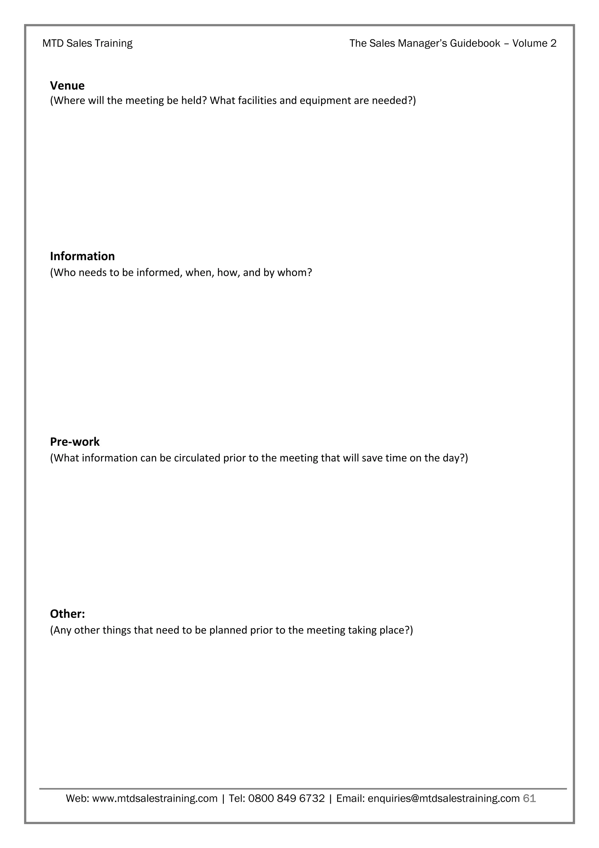 MTD Sales Training

The Sales Manager’s Guidebook – Volume 2

Venue
(Where will the meeting be held? What facilities and equipment are needed?)

Information
(Who needs to be informed, when, how, and by whom?

Pre-work
(What information can be circulated prior to the meeting that will save time on the day?)

Other:
(Any other things that need to be planned prior to the meeting taking place?)

Web: www.mtdsalestraining.com | Tel: 0800 849 6732 | Email: enquiries@mtdsalestraining.com 61

 
