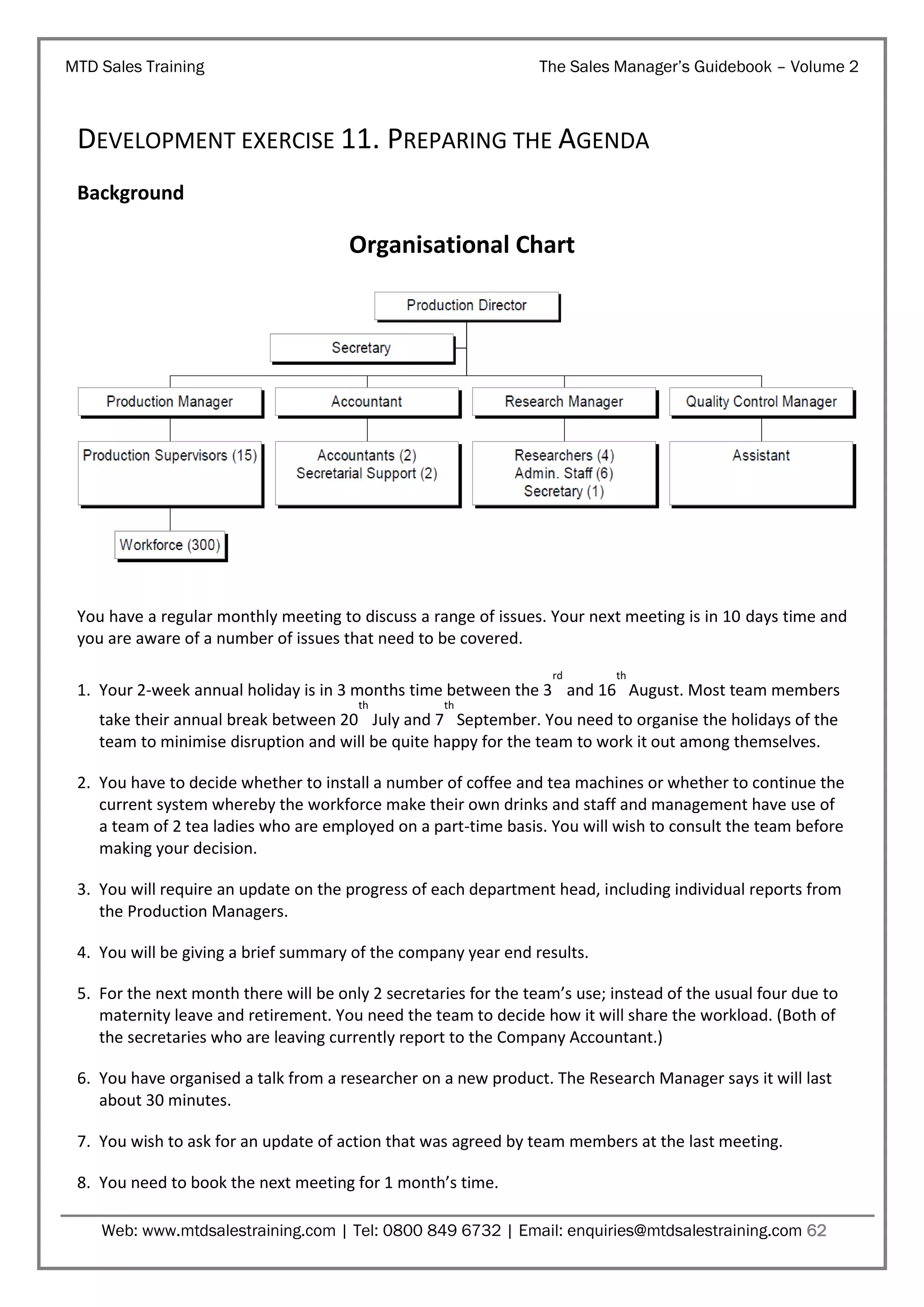 MTD Sales Training

The Sales Manager’s Guidebook – Volume 2

DEVELOPMENT EXERCISE 11. PREPARING THE AGENDA
Background

Organisational Chart

You have a regular monthly meeting to discuss a range of issues. Your next meeting is in 10 days time and
you are aware of a number of issues that need to be covered.
rd

th

1. Your 2-week annual holiday is in 3 months time between the 3 and 16 August. Most team members
th

th

take their annual break between 20 July and 7 September. You need to organise the holidays of the
team to minimise disruption and will be quite happy for the team to work it out among themselves.
2. You have to decide whether to install a number of coffee and tea machines or whether to continue the
current system whereby the workforce make their own drinks and staff and management have use of
a team of 2 tea ladies who are employed on a part-time basis. You will wish to consult the team before
making your decision.
3. You will require an update on the progress of each department head, including individual reports from
the Production Managers.
4. You will be giving a brief summary of the company year end results.
5. For the next month there will be only 2 secretaries for the team’s use; instead of the usual four due to
maternity leave and retirement. You need the team to decide how it will share the workload. (Both of
the secretaries who are leaving currently report to the Company Accountant.)
6. You have organised a talk from a researcher on a new product. The Research Manager says it will last
about 30 minutes.
7. You wish to ask for an update of action that was agreed by team members at the last meeting.
8. You need to book the next meeting for 1 month’s time.
Web: www.mtdsalestraining.com | Tel: 0800 849 6732 | Email: enquiries@mtdsalestraining.com 62

 