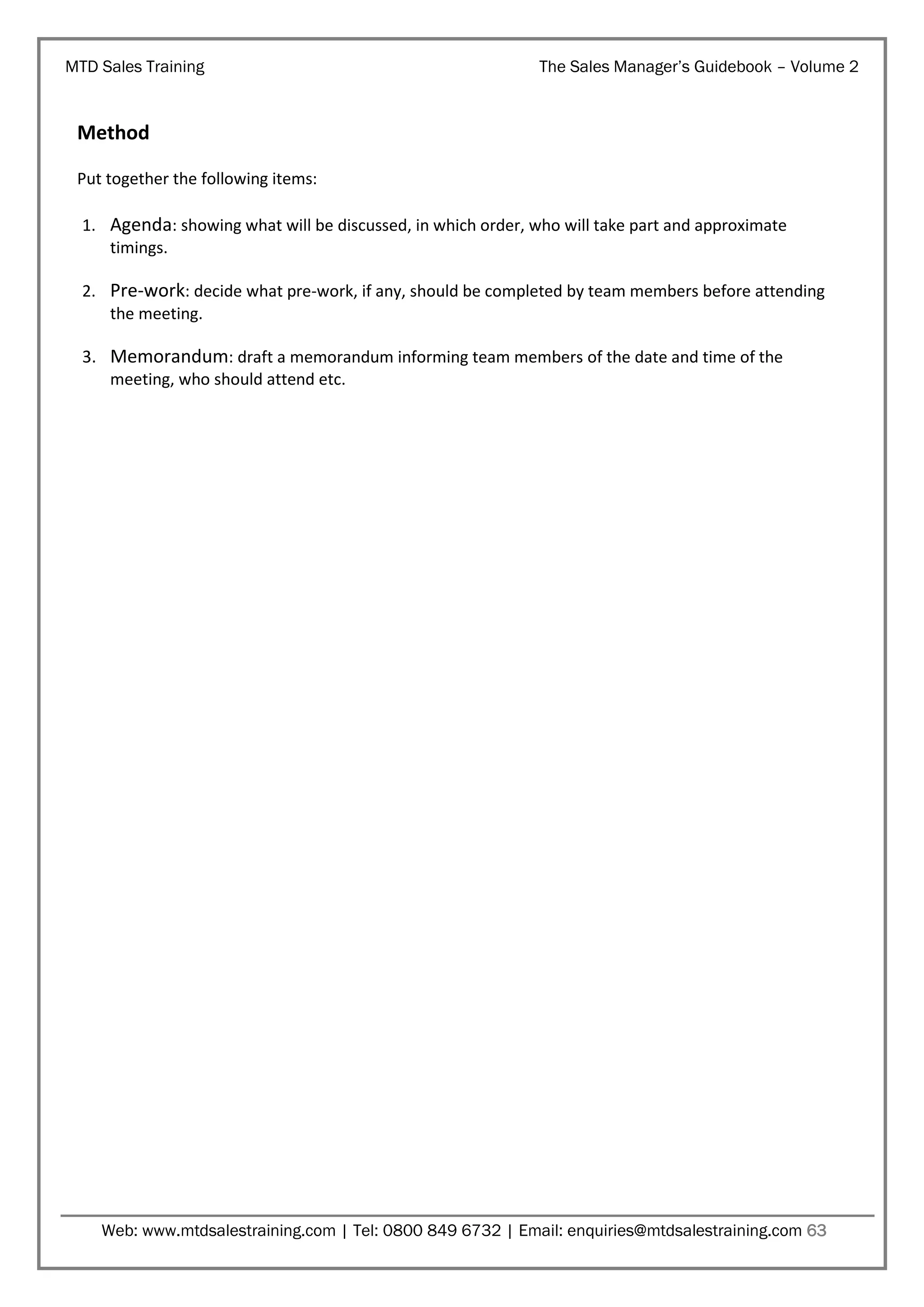 MTD Sales Training

The Sales Manager’s Guidebook – Volume 2

Method
Put together the following items:
1. Agenda: showing what will be discussed, in which order, who will take part and approximate
timings.
2. Pre-work: decide what pre-work, if any, should be completed by team members before attending
the meeting.

3. Memorandum: draft a memorandum informing team members of the date and time of the
meeting, who should attend etc.

Web: www.mtdsalestraining.com | Tel: 0800 849 6732 | Email: enquiries@mtdsalestraining.com 63

 