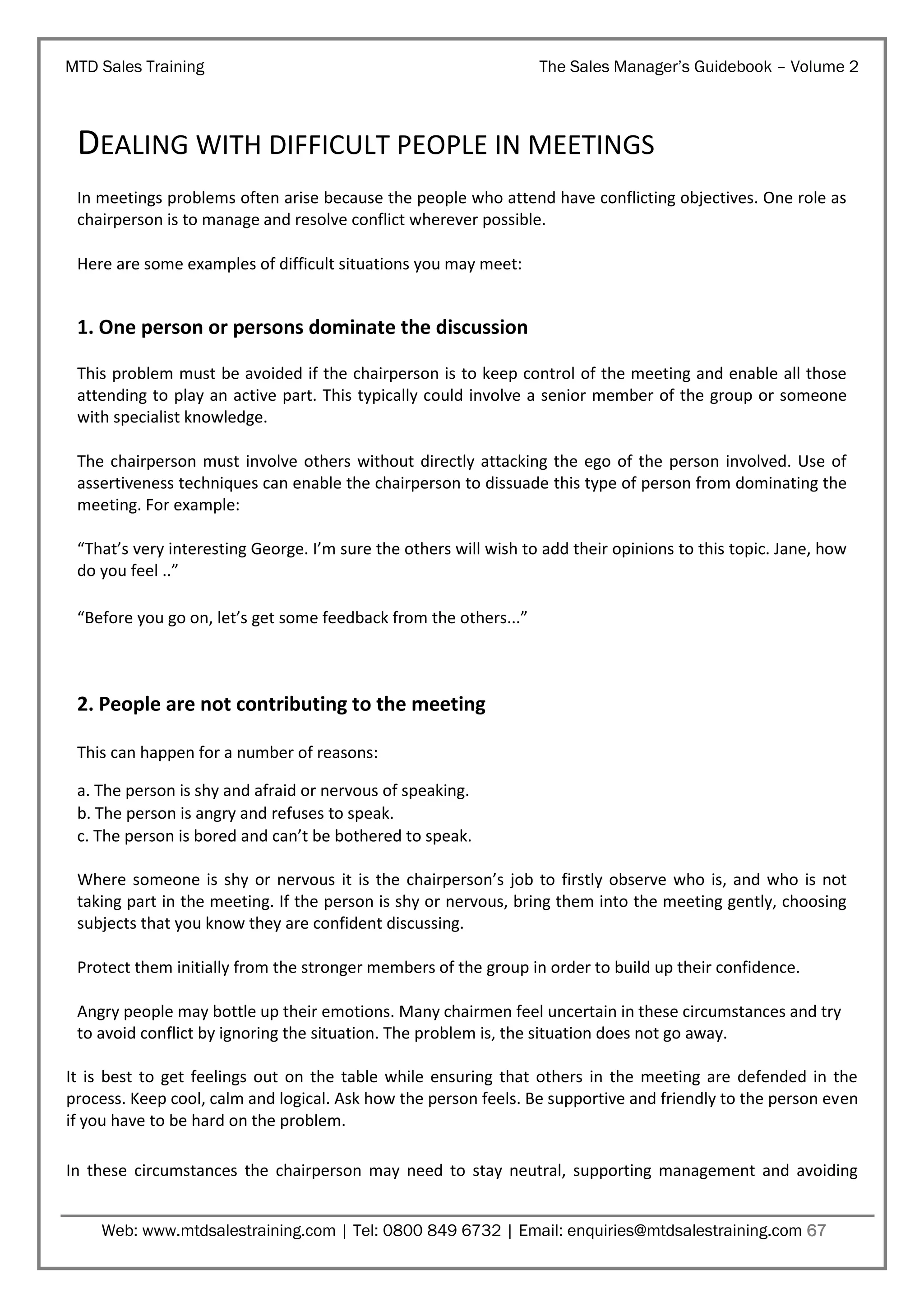 MTD Sales Training

The Sales Manager’s Guidebook – Volume 2

DEALING WITH DIFFICULT PEOPLE IN MEETINGS
In meetings problems often arise because the people who attend have conflicting objectives. One role as
chairperson is to manage and resolve conflict wherever possible.
Here are some examples of difficult situations you may meet:

1. One person or persons dominate the discussion
This problem must be avoided if the chairperson is to keep control of the meeting and enable all those
attending to play an active part. This typically could involve a senior member of the group or someone
with specialist knowledge.
The chairperson must involve others without directly attacking the ego of the person involved. Use of
assertiveness techniques can enable the chairperson to dissuade this type of person from dominating the
meeting. For example:
“That’s very interesting George. I’m sure the others will wish to add their opinions to this topic. Jane, how
do you feel ..”
“Before you go on, let’s get some feedback from the others...”

2. People are not contributing to the meeting
This can happen for a number of reasons:
a. The person is shy and afraid or nervous of speaking.
b. The person is angry and refuses to speak.
c. The person is bored and can’t be bothered to speak.
Where someone is shy or nervous it is the chairperson’s job to firstly observe who is, and who is not
taking part in the meeting. If the person is shy or nervous, bring them into the meeting gently, choosing
subjects that you know they are confident discussing.
Protect them initially from the stronger members of the group in order to build up their confidence.
Angry people may bottle up their emotions. Many chairmen feel uncertain in these circumstances and try
to avoid conflict by ignoring the situation. The problem is, the situation does not go away.
It is best to get feelings out on the table while ensuring that others in the meeting are defended in the
process. Keep cool, calm and logical. Ask how the person feels. Be supportive and friendly to the person even
if you have to be hard on the problem.
In these circumstances the chairperson may need to stay neutral, supporting management and avoiding
Web: www.mtdsalestraining.com | Tel: 0800 849 6732 | Email: enquiries@mtdsalestraining.com 67

 