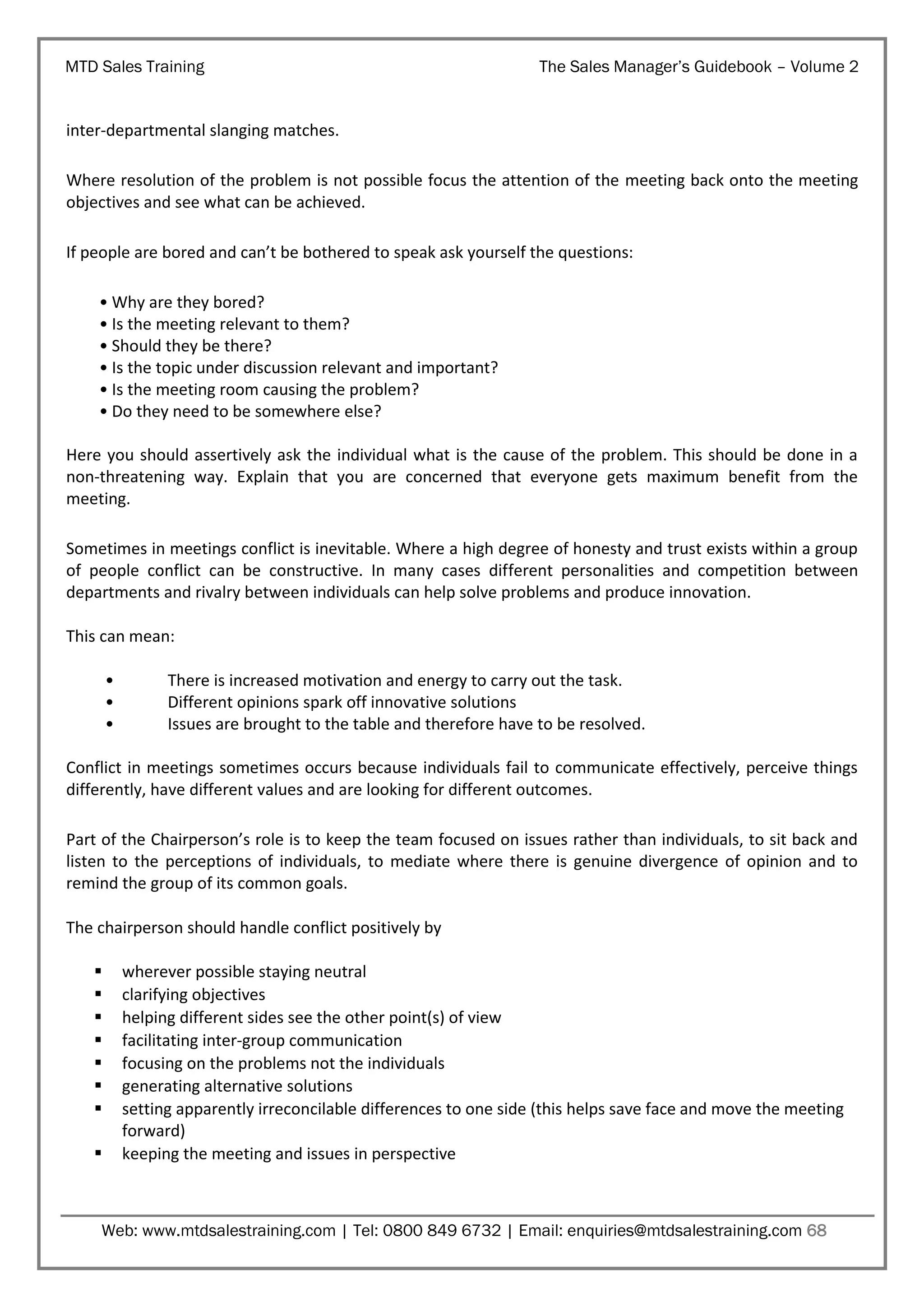 MTD Sales Training

The Sales Manager’s Guidebook – Volume 2

inter-departmental slanging matches.
Where resolution of the problem is not possible focus the attention of the meeting back onto the meeting
objectives and see what can be achieved.
If people are bored and can’t be bothered to speak ask yourself the questions:
• Why are they bored?
• Is the meeting relevant to them?
• Should they be there?
• Is the topic under discussion relevant and important?
• Is the meeting room causing the problem?
• Do they need to be somewhere else?
Here you should assertively ask the individual what is the cause of the problem. This should be done in a
non-threatening way. Explain that you are concerned that everyone gets maximum benefit from the
meeting.
Sometimes in meetings conflict is inevitable. Where a high degree of honesty and trust exists within a group
of people conflict can be constructive. In many cases different personalities and competition between
departments and rivalry between individuals can help solve problems and produce innovation.
This can mean:
•
•
•

There is increased motivation and energy to carry out the task.
Different opinions spark off innovative solutions
Issues are brought to the table and therefore have to be resolved.

Conflict in meetings sometimes occurs because individuals fail to communicate effectively, perceive things
differently, have different values and are looking for different outcomes.
Part of the Chairperson’s role is to keep the team focused on issues rather than individuals, to sit back and
listen to the perceptions of individuals, to mediate where there is genuine divergence of opinion and to
remind the group of its common goals.
The chairperson should handle conflict positively by









wherever possible staying neutral
clarifying objectives
helping different sides see the other point(s) of view
facilitating inter-group communication
focusing on the problems not the individuals
generating alternative solutions
setting apparently irreconcilable differences to one side (this helps save face and move the meeting
forward)
keeping the meeting and issues in perspective

Web: www.mtdsalestraining.com | Tel: 0800 849 6732 | Email: enquiries@mtdsalestraining.com 68

 