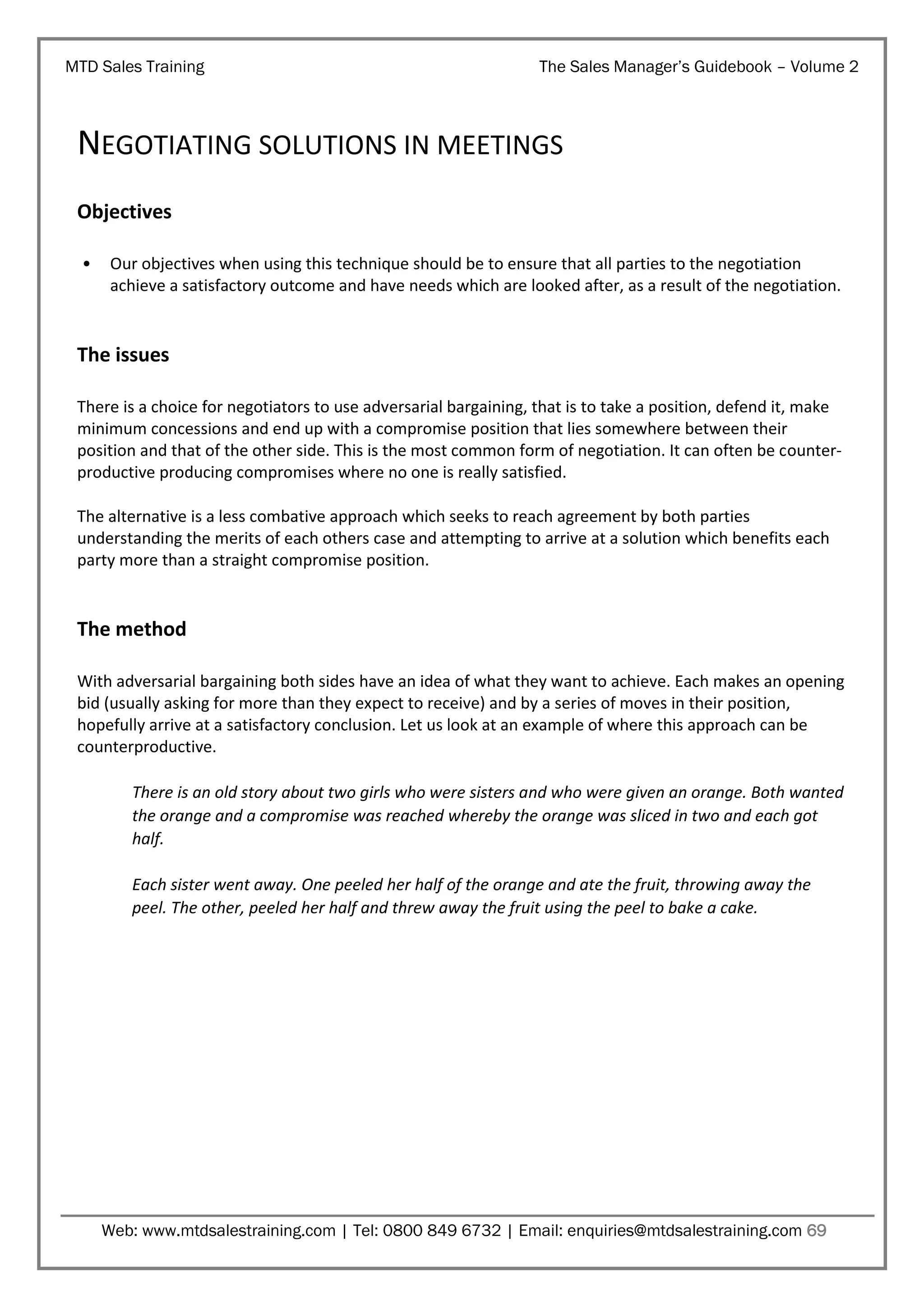 MTD Sales Training

The Sales Manager’s Guidebook – Volume 2

NEGOTIATING SOLUTIONS IN MEETINGS
Objectives
•

Our objectives when using this technique should be to ensure that all parties to the negotiation
achieve a satisfactory outcome and have needs which are looked after, as a result of the negotiation.

The issues
There is a choice for negotiators to use adversarial bargaining, that is to take a position, defend it, make
minimum concessions and end up with a compromise position that lies somewhere between their
position and that of the other side. This is the most common form of negotiation. It can often be counterproductive producing compromises where no one is really satisfied.
The alternative is a less combative approach which seeks to reach agreement by both parties
understanding the merits of each others case and attempting to arrive at a solution which benefits each
party more than a straight compromise position.

The method
With adversarial bargaining both sides have an idea of what they want to achieve. Each makes an opening
bid (usually asking for more than they expect to receive) and by a series of moves in their position,
hopefully arrive at a satisfactory conclusion. Let us look at an example of where this approach can be
counterproductive.
There is an old story about two girls who were sisters and who were given an orange. Both wanted
the orange and a compromise was reached whereby the orange was sliced in two and each got
half.
Each sister went away. One peeled her half of the orange and ate the fruit, throwing away the
peel. The other, peeled her half and threw away the fruit using the peel to bake a cake.

Web: www.mtdsalestraining.com | Tel: 0800 849 6732 | Email: enquiries@mtdsalestraining.com 69

 