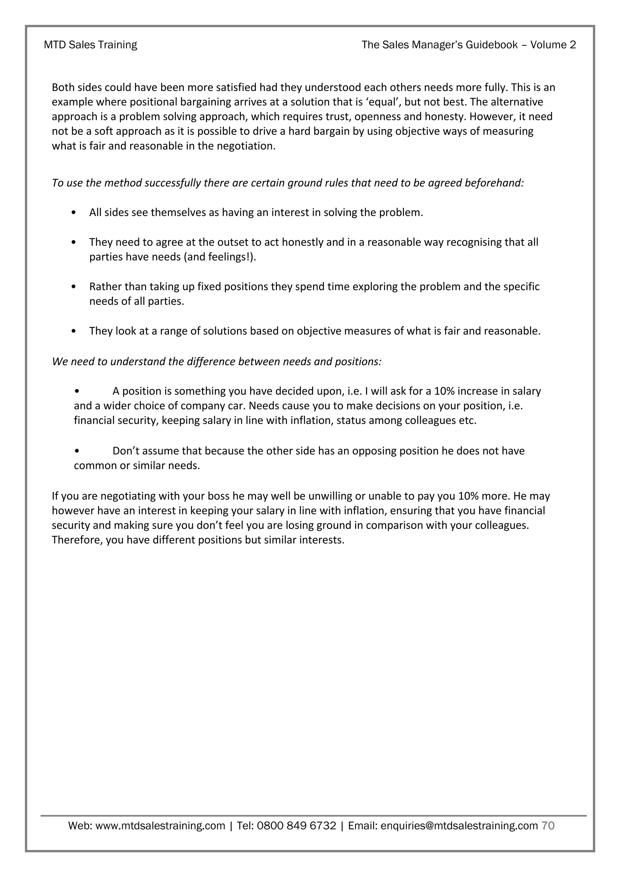 MTD Sales Training

The Sales Manager’s Guidebook – Volume 2

Both sides could have been more satisfied had they understood each others needs more fully. This is an
example where positional bargaining arrives at a solution that is ‘equal’, but not best. The alternative
approach is a problem solving approach, which requires trust, openness and honesty. However, it need
not be a soft approach as it is possible to drive a hard bargain by using objective ways of measuring
what is fair and reasonable in the negotiation.
To use the method successfully there are certain ground rules that need to be agreed beforehand:
•

All sides see themselves as having an interest in solving the problem.

•

They need to agree at the outset to act honestly and in a reasonable way recognising that all
parties have needs (and feelings!).

•

Rather than taking up fixed positions they spend time exploring the problem and the specific
needs of all parties.

•

They look at a range of solutions based on objective measures of what is fair and reasonable.

We need to understand the difference between needs and positions:
•
A position is something you have decided upon, i.e. I will ask for a 10% increase in salary
and a wider choice of company car. Needs cause you to make decisions on your position, i.e.
financial security, keeping salary in line with inflation, status among colleagues etc.
•
Don’t assume that because the other side has an opposing position he does not have
common or similar needs.
If you are negotiating with your boss he may well be unwilling or unable to pay you 10% more. He may
however have an interest in keeping your salary in line with inflation, ensuring that you have financial
security and making sure you don’t feel you are losing ground in comparison with your colleagues.
Therefore, you have different positions but similar interests.

Web: www.mtdsalestraining.com | Tel: 0800 849 6732 | Email: enquiries@mtdsalestraining.com 70

 