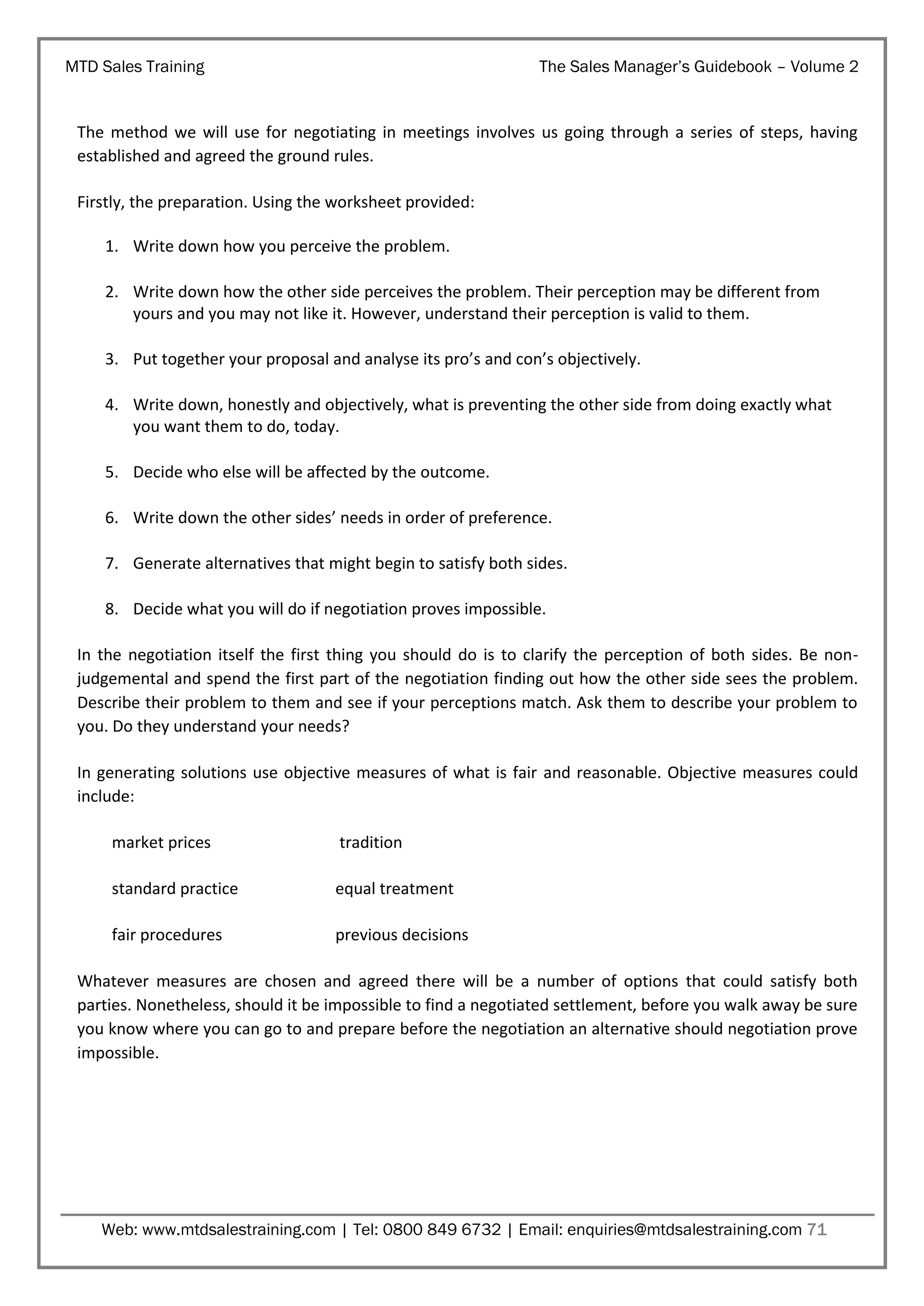 MTD Sales Training

The Sales Manager’s Guidebook – Volume 2

The method we will use for negotiating in meetings involves us going through a series of steps, having
established and agreed the ground rules.
Firstly, the preparation. Using the worksheet provided:
1. Write down how you perceive the problem.
2. Write down how the other side perceives the problem. Their perception may be different from
yours and you may not like it. However, understand their perception is valid to them.
3. Put together your proposal and analyse its pro’s and con’s objectively.
4. Write down, honestly and objectively, what is preventing the other side from doing exactly what
you want them to do, today.
5. Decide who else will be affected by the outcome.
6. Write down the other sides’ needs in order of preference.
7. Generate alternatives that might begin to satisfy both sides.
8. Decide what you will do if negotiation proves impossible.
In the negotiation itself the first thing you should do is to clarify the perception of both sides. Be nonjudgemental and spend the first part of the negotiation finding out how the other side sees the problem.
Describe their problem to them and see if your perceptions match. Ask them to describe your problem to
you. Do they understand your needs?
In generating solutions use objective measures of what is fair and reasonable. Objective measures could
include:
market prices

tradition

standard practice

equal treatment

fair procedures

previous decisions

Whatever measures are chosen and agreed there will be a number of options that could satisfy both
parties. Nonetheless, should it be impossible to find a negotiated settlement, before you walk away be sure
you know where you can go to and prepare before the negotiation an alternative should negotiation prove
impossible.

Web: www.mtdsalestraining.com | Tel: 0800 849 6732 | Email: enquiries@mtdsalestraining.com 71

 