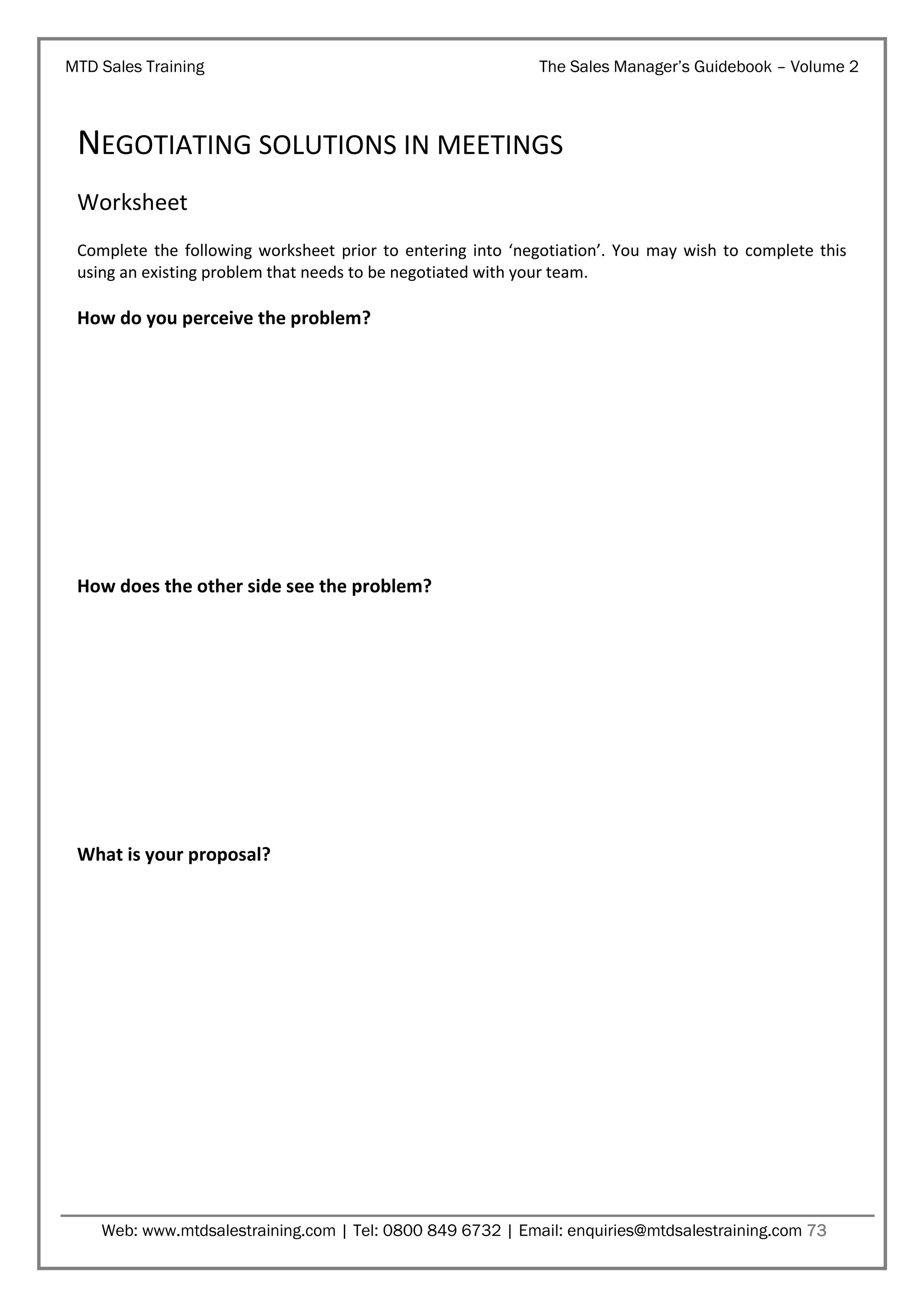 MTD Sales Training

The Sales Manager’s Guidebook – Volume 2

NEGOTIATING SOLUTIONS IN MEETINGS
Worksheet
Complete the following worksheet prior to entering into ‘negotiation’. You may wish to complete this
using an existing problem that needs to be negotiated with your team.

How do you perceive the problem?

How does the other side see the problem?

What is your proposal?

Web: www.mtdsalestraining.com | Tel: 0800 849 6732 | Email: enquiries@mtdsalestraining.com 73

 