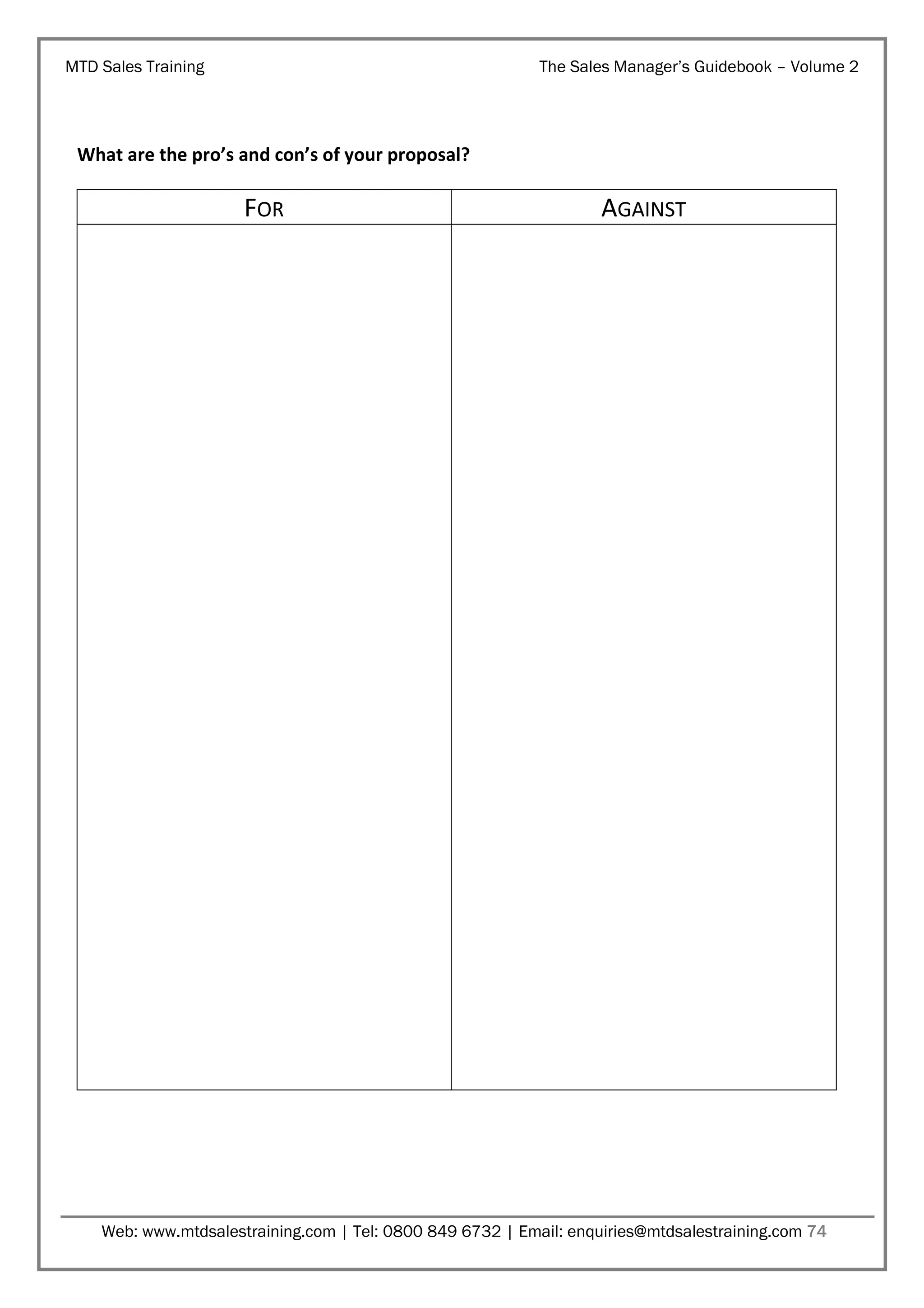 MTD Sales Training

The Sales Manager’s Guidebook – Volume 2

What are the pro’s and con’s of your proposal?

FOR

AGAINST

Web: www.mtdsalestraining.com | Tel: 0800 849 6732 | Email: enquiries@mtdsalestraining.com 74

 