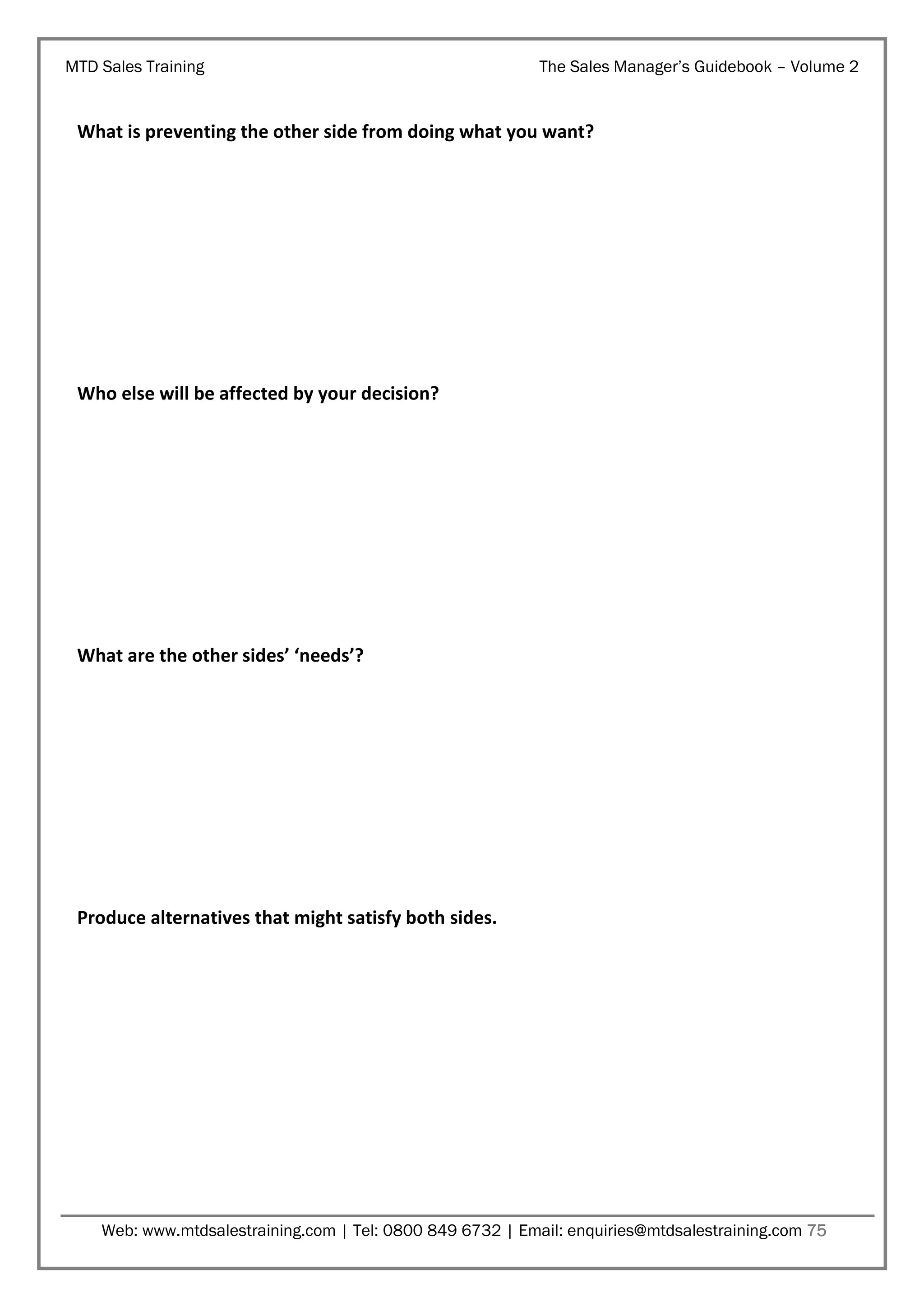 MTD Sales Training

The Sales Manager’s Guidebook – Volume 2

What is preventing the other side from doing what you want?

Who else will be affected by your decision?

What are the other sides’ ‘needs’?

Produce alternatives that might satisfy both sides.

Web: www.mtdsalestraining.com | Tel: 0800 849 6732 | Email: enquiries@mtdsalestraining.com 75

 