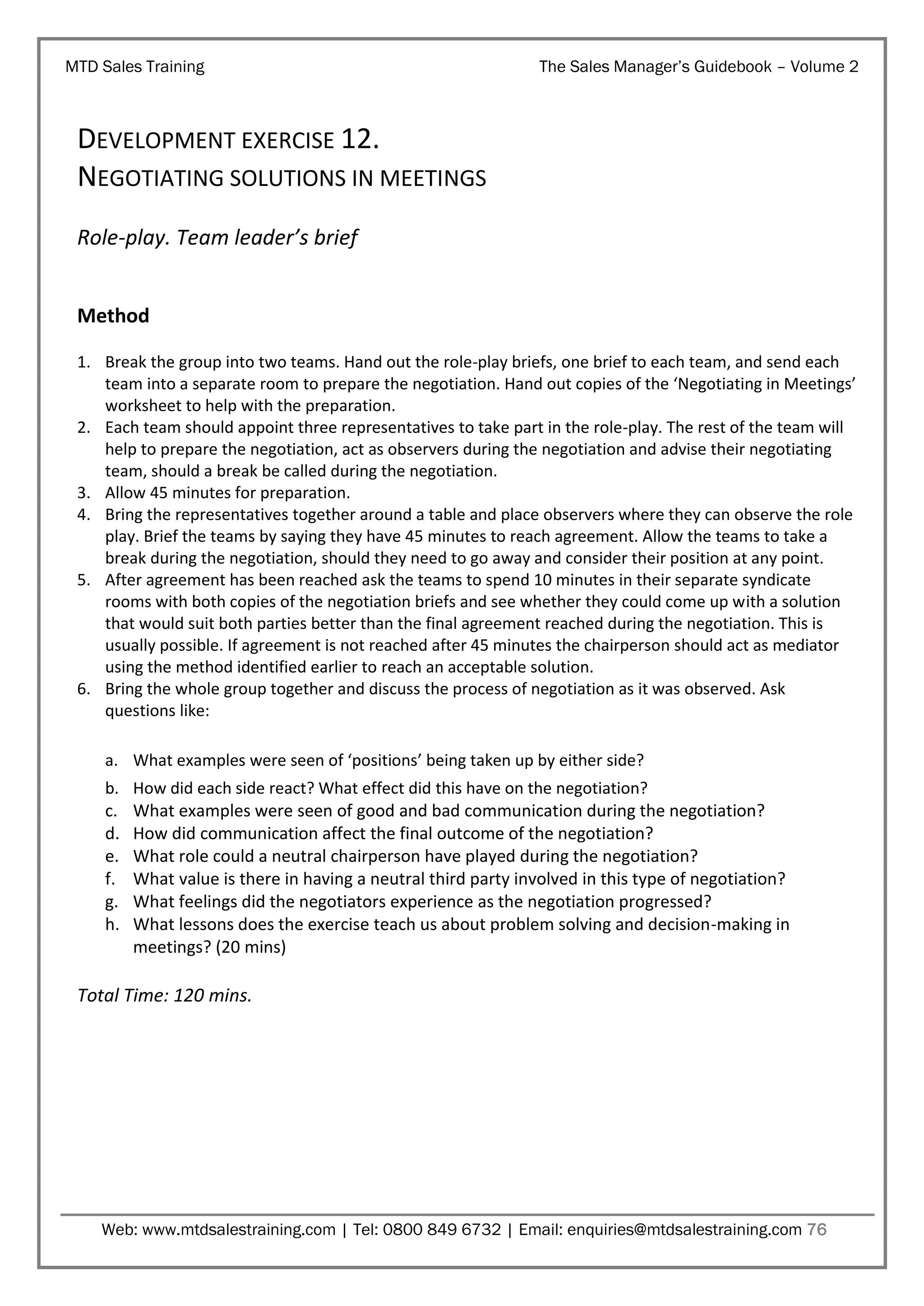 MTD Sales Training

The Sales Manager’s Guidebook – Volume 2

DEVELOPMENT EXERCISE 12.
NEGOTIATING SOLUTIONS IN MEETINGS
Role-play. Team leader’s brief
Method
1. Break the group into two teams. Hand out the role-play briefs, one brief to each team, and send each
team into a separate room to prepare the negotiation. Hand out copies of the ‘Negotiating in Meetings’
worksheet to help with the preparation.
2. Each team should appoint three representatives to take part in the role-play. The rest of the team will
help to prepare the negotiation, act as observers during the negotiation and advise their negotiating
team, should a break be called during the negotiation.
3. Allow 45 minutes for preparation.
4. Bring the representatives together around a table and place observers where they can observe the role
play. Brief the teams by saying they have 45 minutes to reach agreement. Allow the teams to take a
break during the negotiation, should they need to go away and consider their position at any point.
5. After agreement has been reached ask the teams to spend 10 minutes in their separate syndicate
rooms with both copies of the negotiation briefs and see whether they could come up with a solution
that would suit both parties better than the final agreement reached during the negotiation. This is
usually possible. If agreement is not reached after 45 minutes the chairperson should act as mediator
using the method identified earlier to reach an acceptable solution.
6. Bring the whole group together and discuss the process of negotiation as it was observed. Ask
questions like:
a. What examples were seen of ‘positions’ being taken up by either side?
b.
c.
d.
e.
f.
g.
h.

How did each side react? What effect did this have on the negotiation?
What examples were seen of good and bad communication during the negotiation?
How did communication affect the final outcome of the negotiation?
What role could a neutral chairperson have played during the negotiation?
What value is there in having a neutral third party involved in this type of negotiation?
What feelings did the negotiators experience as the negotiation progressed?
What lessons does the exercise teach us about problem solving and decision-making in
meetings? (20 mins)

Total Time: 120 mins.

Web: www.mtdsalestraining.com | Tel: 0800 849 6732 | Email: enquiries@mtdsalestraining.com 76

 