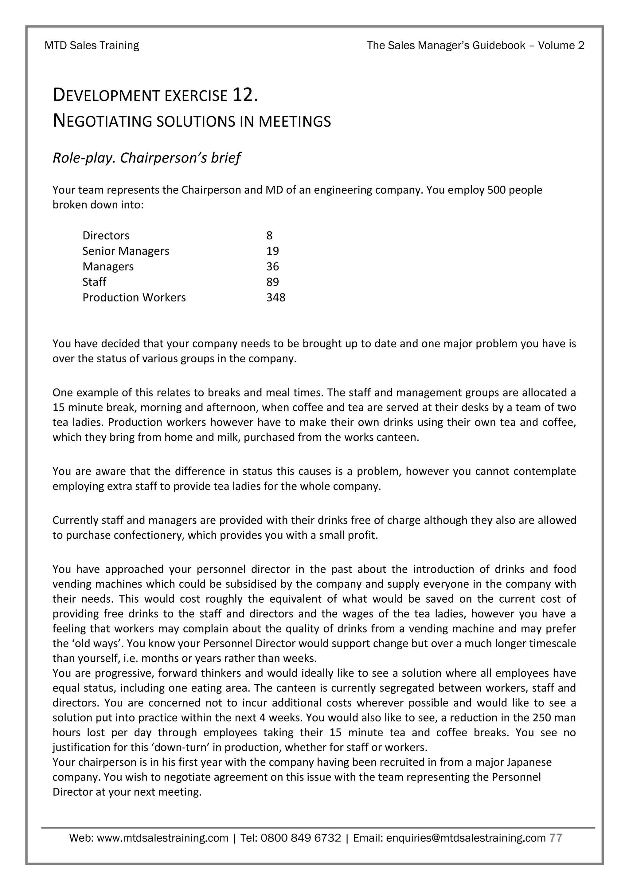 MTD Sales Training

The Sales Manager’s Guidebook – Volume 2

DEVELOPMENT EXERCISE 12.
NEGOTIATING SOLUTIONS IN MEETINGS
Role-play. Chairperson’s brief
Your team represents the Chairperson and MD of an engineering company. You employ 500 people
broken down into:

Directors
Senior Managers
Managers
Staff
Production Workers

8
19
36
89
348

You have decided that your company needs to be brought up to date and one major problem you have is
over the status of various groups in the company.
One example of this relates to breaks and meal times. The staff and management groups are allocated a
15 minute break, morning and afternoon, when coffee and tea are served at their desks by a team of two
tea ladies. Production workers however have to make their own drinks using their own tea and coffee,
which they bring from home and milk, purchased from the works canteen.
You are aware that the difference in status this causes is a problem, however you cannot contemplate
employing extra staff to provide tea ladies for the whole company.
Currently staff and managers are provided with their drinks free of charge although they also are allowed
to purchase confectionery, which provides you with a small profit.
You have approached your personnel director in the past about the introduction of drinks and food
vending machines which could be subsidised by the company and supply everyone in the company with
their needs. This would cost roughly the equivalent of what would be saved on the current cost of
providing free drinks to the staff and directors and the wages of the tea ladies, however you have a
feeling that workers may complain about the quality of drinks from a vending machine and may prefer
the ‘old ways’. You know your Personnel Director would support change but over a much longer timescale
than yourself, i.e. months or years rather than weeks.
You are progressive, forward thinkers and would ideally like to see a solution where all employees have
equal status, including one eating area. The canteen is currently segregated between workers, staff and
directors. You are concerned not to incur additional costs wherever possible and would like to see a
solution put into practice within the next 4 weeks. You would also like to see, a reduction in the 250 man
hours lost per day through employees taking their 15 minute tea and coffee breaks. You see no
justification for this ‘down-turn’ in production, whether for staff or workers.
Your chairperson is in his first year with the company having been recruited in from a major Japanese
company. You wish to negotiate agreement on this issue with the team representing the Personnel
Director at your next meeting.

Web: www.mtdsalestraining.com | Tel: 0800 849 6732 | Email: enquiries@mtdsalestraining.com 77

 