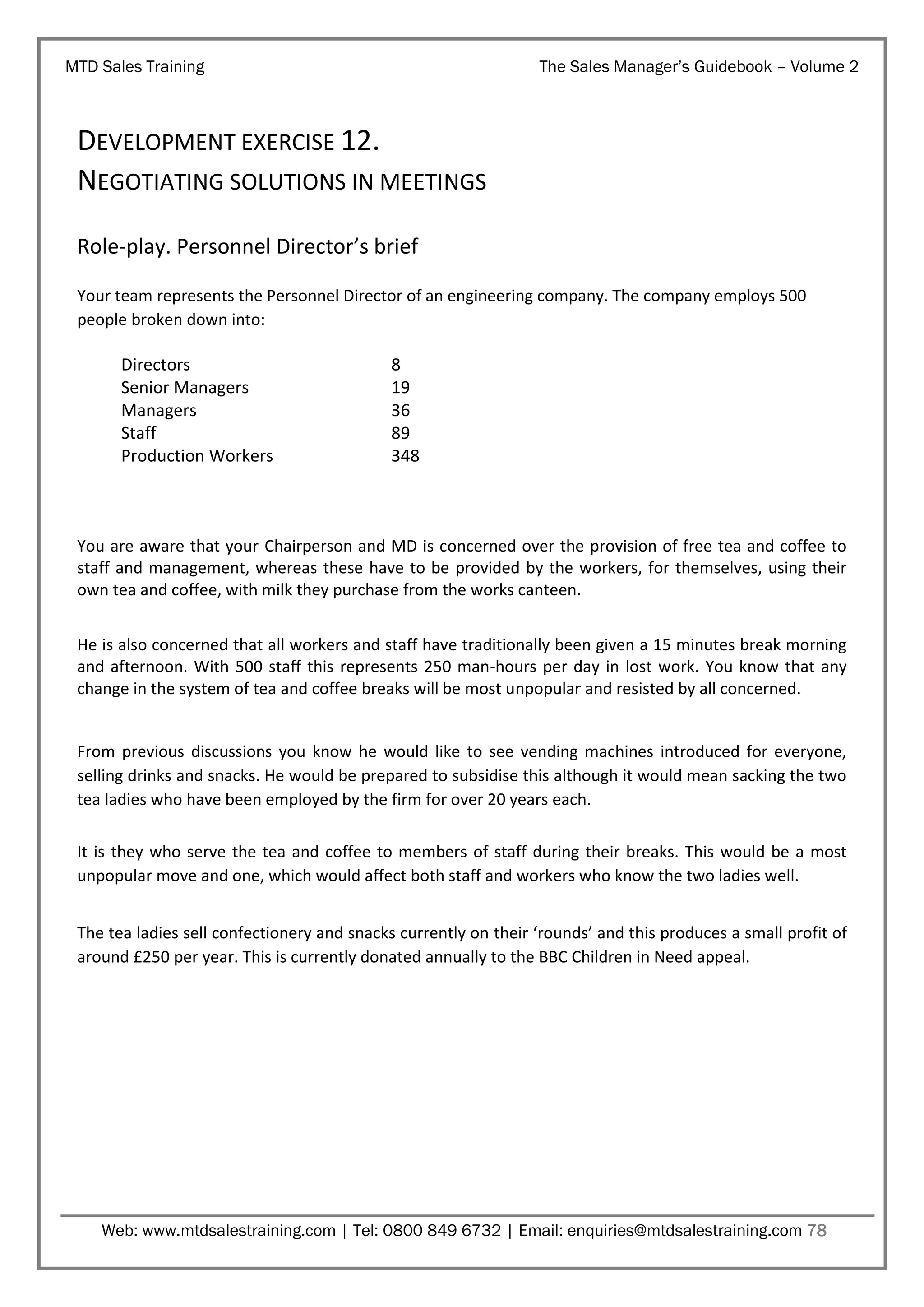 MTD Sales Training

The Sales Manager’s Guidebook – Volume 2

DEVELOPMENT EXERCISE 12.
NEGOTIATING SOLUTIONS IN MEETINGS
Role-play. Personnel Director’s brief
Your team represents the Personnel Director of an engineering company. The company employs 500
people broken down into:

Directors
Senior Managers
Managers
Staff
Production Workers

8
19
36
89
348

You are aware that your Chairperson and MD is concerned over the provision of free tea and coffee to
staff and management, whereas these have to be provided by the workers, for themselves, using their
own tea and coffee, with milk they purchase from the works canteen.
He is also concerned that all workers and staff have traditionally been given a 15 minutes break morning
and afternoon. With 500 staff this represents 250 man-hours per day in lost work. You know that any
change in the system of tea and coffee breaks will be most unpopular and resisted by all concerned.

From previous discussions you know he would like to see vending machines introduced for everyone,
selling drinks and snacks. He would be prepared to subsidise this although it would mean sacking the two
tea ladies who have been employed by the firm for over 20 years each.
It is they who serve the tea and coffee to members of staff during their breaks. This would be a most
unpopular move and one, which would affect both staff and workers who know the two ladies well.
The tea ladies sell confectionery and snacks currently on their ‘rounds’ and this produces a small profit of
around £250 per year. This is currently donated annually to the BBC Children in Need appeal.

Web: www.mtdsalestraining.com | Tel: 0800 849 6732 | Email: enquiries@mtdsalestraining.com 78

 