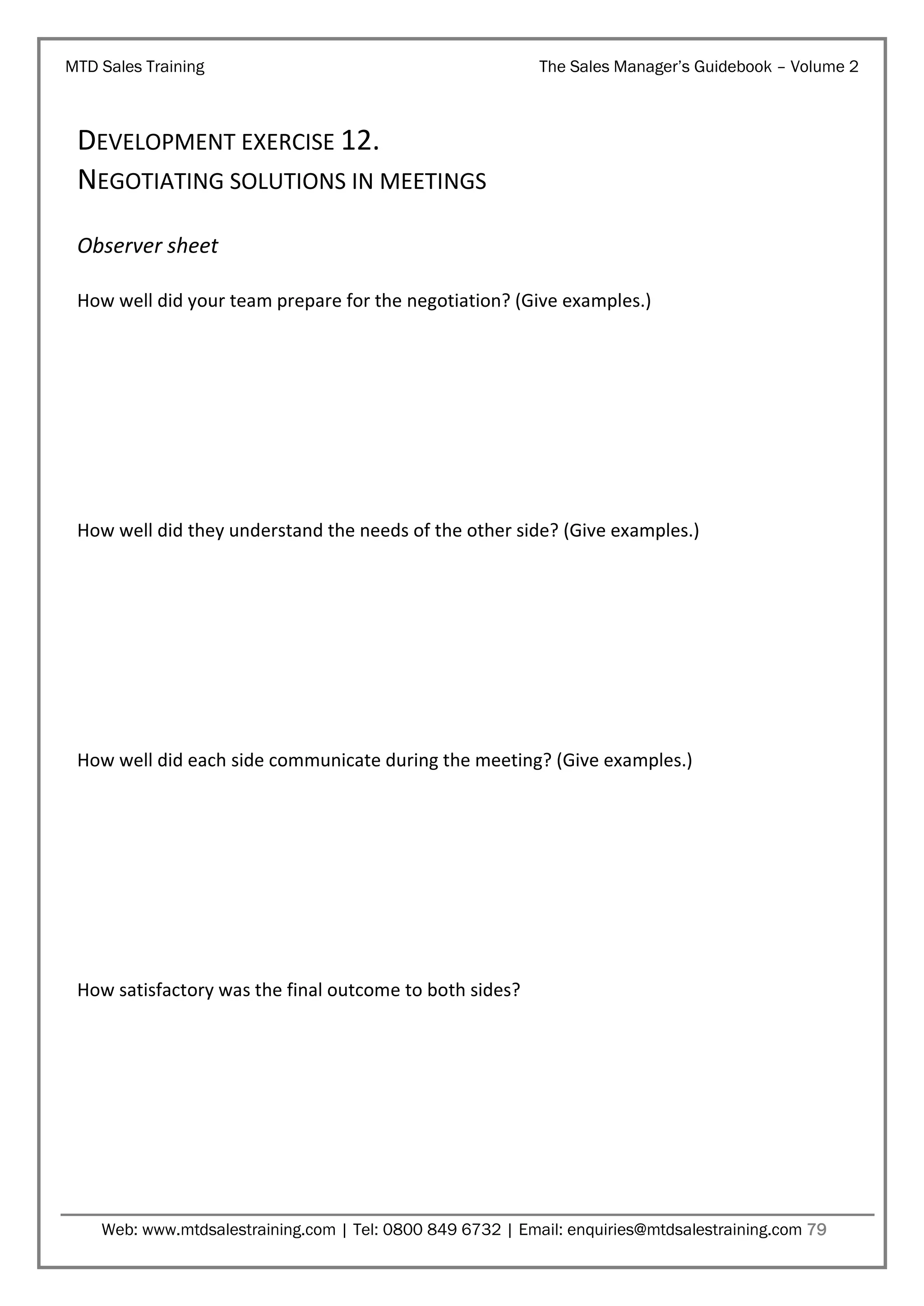 MTD Sales Training

The Sales Manager’s Guidebook – Volume 2

DEVELOPMENT EXERCISE 12.
NEGOTIATING SOLUTIONS IN MEETINGS
Observer sheet
How well did your team prepare for the negotiation? (Give examples.)

How well did they understand the needs of the other side? (Give examples.)

How well did each side communicate during the meeting? (Give examples.)

How satisfactory was the final outcome to both sides?

Web: www.mtdsalestraining.com | Tel: 0800 849 6732 | Email: enquiries@mtdsalestraining.com 79

 