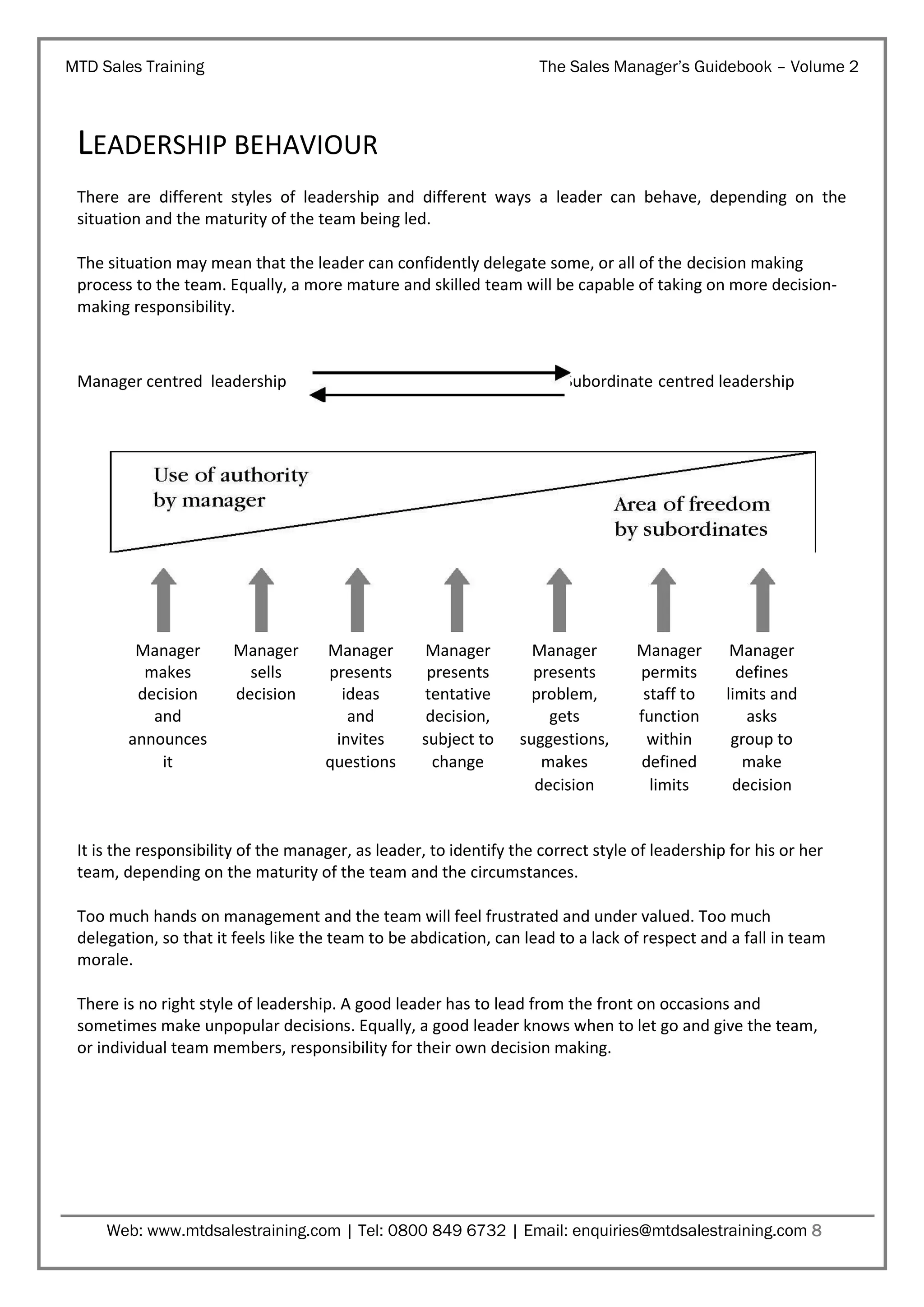MTD Sales Training

The Sales Manager’s Guidebook – Volume 2

LEADERSHIP BEHAVIOUR
There are different styles of leadership and different ways a leader can behave, depending on the
situation and the maturity of the team being led.
The situation may mean that the leader can confidently delegate some, or all of the decision making
process to the team. Equally, a more mature and skilled team will be capable of taking on more decisionmaking responsibility.

Manager centred leadership

Manager
makes
decision
and
announces
it

Manager
sells
decision

Subordinate centred leadership

Manager
presents
ideas
and
invites
questions

Manager
presents
tentative
decision,
subject to
change

Manager
presents
problem,
gets
suggestions,
makes
decision

Manager
permits
staff to
function
within
defined
limits

Manager
defines
limits and
asks
group to
make
decision

It is the responsibility of the manager, as leader, to identify the correct style of leadership for his or her
team, depending on the maturity of the team and the circumstances.
Too much hands on management and the team will feel frustrated and under valued. Too much
delegation, so that it feels like the team to be abdication, can lead to a lack of respect and a fall in team
morale.
There is no right style of leadership. A good leader has to lead from the front on occasions and
sometimes make unpopular decisions. Equally, a good leader knows when to let go and give the team,
or individual team members, responsibility for their own decision making.

Web: www.mtdsalestraining.com | Tel: 0800 849 6732 | Email: enquiries@mtdsalestraining.com 8

 