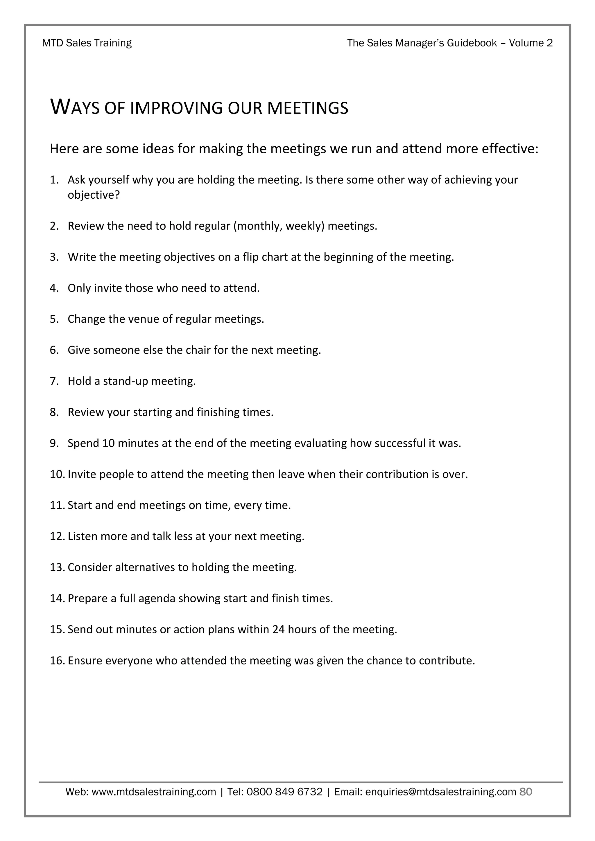 MTD Sales Training

The Sales Manager’s Guidebook – Volume 2

WAYS OF IMPROVING OUR MEETINGS
Here are some ideas for making the meetings we run and attend more effective:
1. Ask yourself why you are holding the meeting. Is there some other way of achieving your
objective?
2. Review the need to hold regular (monthly, weekly) meetings.
3. Write the meeting objectives on a flip chart at the beginning of the meeting.
4. Only invite those who need to attend.
5. Change the venue of regular meetings.
6. Give someone else the chair for the next meeting.
7. Hold a stand-up meeting.
8. Review your starting and finishing times.
9. Spend 10 minutes at the end of the meeting evaluating how successful it was.
10. Invite people to attend the meeting then leave when their contribution is over.
11. Start and end meetings on time, every time.
12. Listen more and talk less at your next meeting.
13. Consider alternatives to holding the meeting.
14. Prepare a full agenda showing start and finish times.
15. Send out minutes or action plans within 24 hours of the meeting.
16. Ensure everyone who attended the meeting was given the chance to contribute.

Web: www.mtdsalestraining.com | Tel: 0800 849 6732 | Email: enquiries@mtdsalestraining.com 80

 