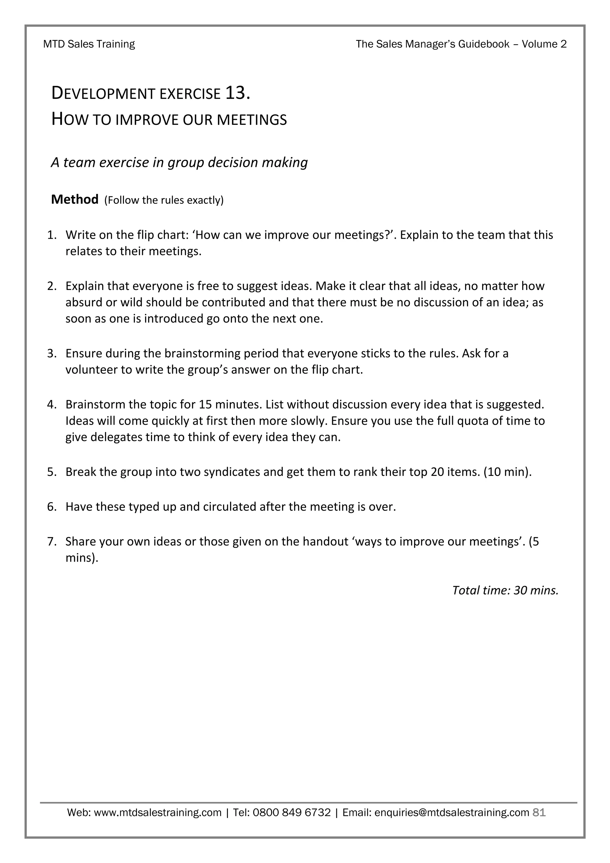 MTD Sales Training

The Sales Manager’s Guidebook – Volume 2

DEVELOPMENT EXERCISE 13.
HOW TO IMPROVE OUR MEETINGS
A team exercise in group decision making
Method (Follow the rules exactly)
1. Write on the flip chart: ‘How can we improve our meetings?’. Explain to the team that this
relates to their meetings.
2. Explain that everyone is free to suggest ideas. Make it clear that all ideas, no matter how
absurd or wild should be contributed and that there must be no discussion of an idea; as
soon as one is introduced go onto the next one.
3. Ensure during the brainstorming period that everyone sticks to the rules. Ask for a
volunteer to write the group’s answer on the flip chart.
4. Brainstorm the topic for 15 minutes. List without discussion every idea that is suggested.
Ideas will come quickly at first then more slowly. Ensure you use the full quota of time to
give delegates time to think of every idea they can.
5. Break the group into two syndicates and get them to rank their top 20 items. (10 min).
6. Have these typed up and circulated after the meeting is over.
7. Share your own ideas or those given on the handout ‘ways to improve our meetings’. (5
mins).
Total time: 30 mins.

Web: www.mtdsalestraining.com | Tel: 0800 849 6732 | Email: enquiries@mtdsalestraining.com 81

 