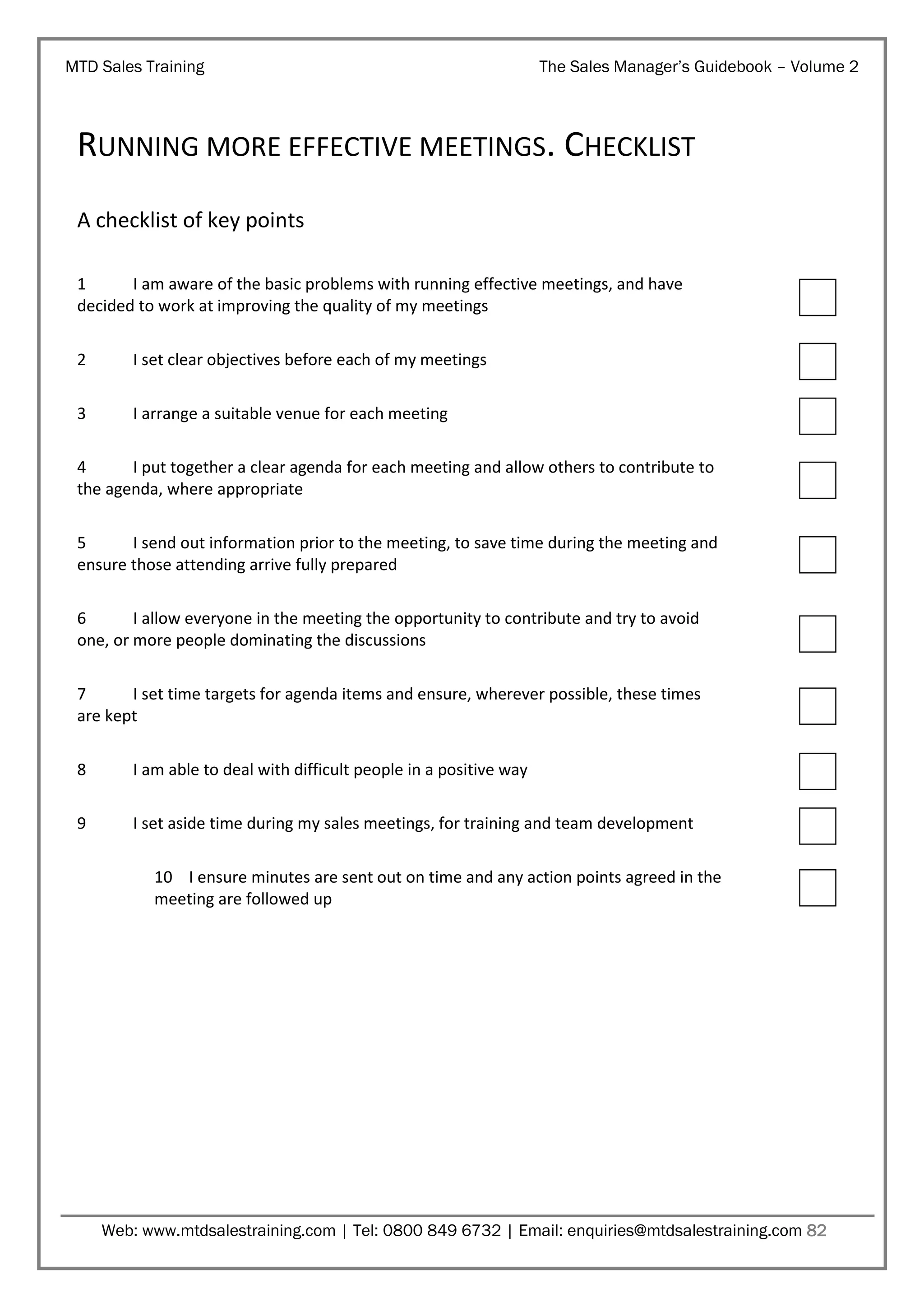 MTD Sales Training

The Sales Manager’s Guidebook – Volume 2

RUNNING MORE EFFECTIVE MEETINGS. CHECKLIST
A checklist of key points
1
I am aware of the basic problems with running effective meetings, and have
decided to work at improving the quality of my meetings
2

I set clear objectives before each of my meetings

3

I arrange a suitable venue for each meeting

4
I put together a clear agenda for each meeting and allow others to contribute to
the agenda, where appropriate
5
I send out information prior to the meeting, to save time during the meeting and
ensure those attending arrive fully prepared
6
I allow everyone in the meeting the opportunity to contribute and try to avoid
one, or more people dominating the discussions
7
I set time targets for agenda items and ensure, wherever possible, these times
are kept
8

I am able to deal with difficult people in a positive way

9

I set aside time during my sales meetings, for training and team development
10 I ensure minutes are sent out on time and any action points agreed in the
meeting are followed up

Web: www.mtdsalestraining.com | Tel: 0800 849 6732 | Email: enquiries@mtdsalestraining.com 82

 