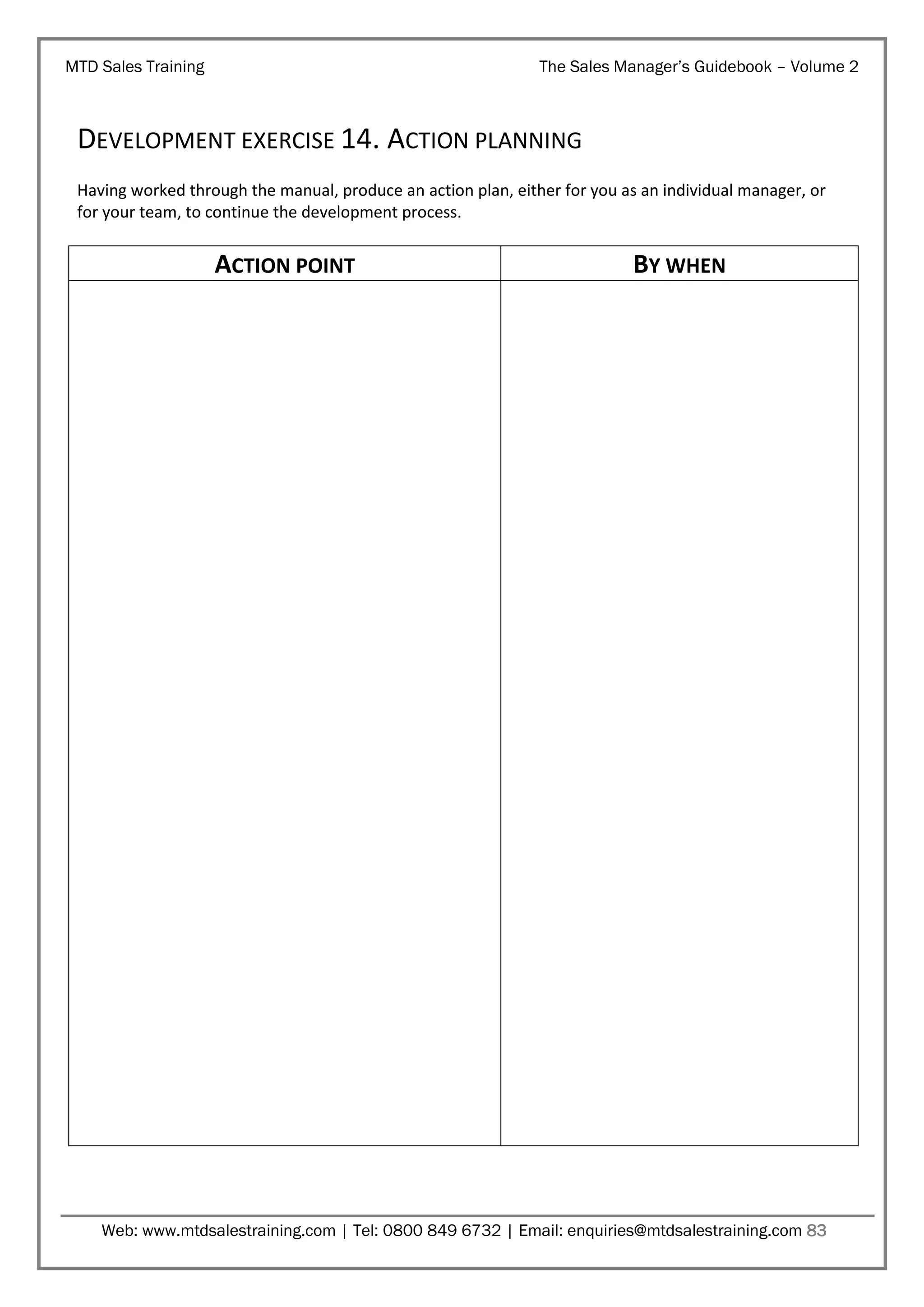 MTD Sales Training

The Sales Manager’s Guidebook – Volume 2

DEVELOPMENT EXERCISE 14. ACTION PLANNING
Having worked through the manual, produce an action plan, either for you as an individual manager, or
for your team, to continue the development process.

ACTION POINT

BY WHEN

Web: www.mtdsalestraining.com | Tel: 0800 849 6732 | Email: enquiries@mtdsalestraining.com 83

 