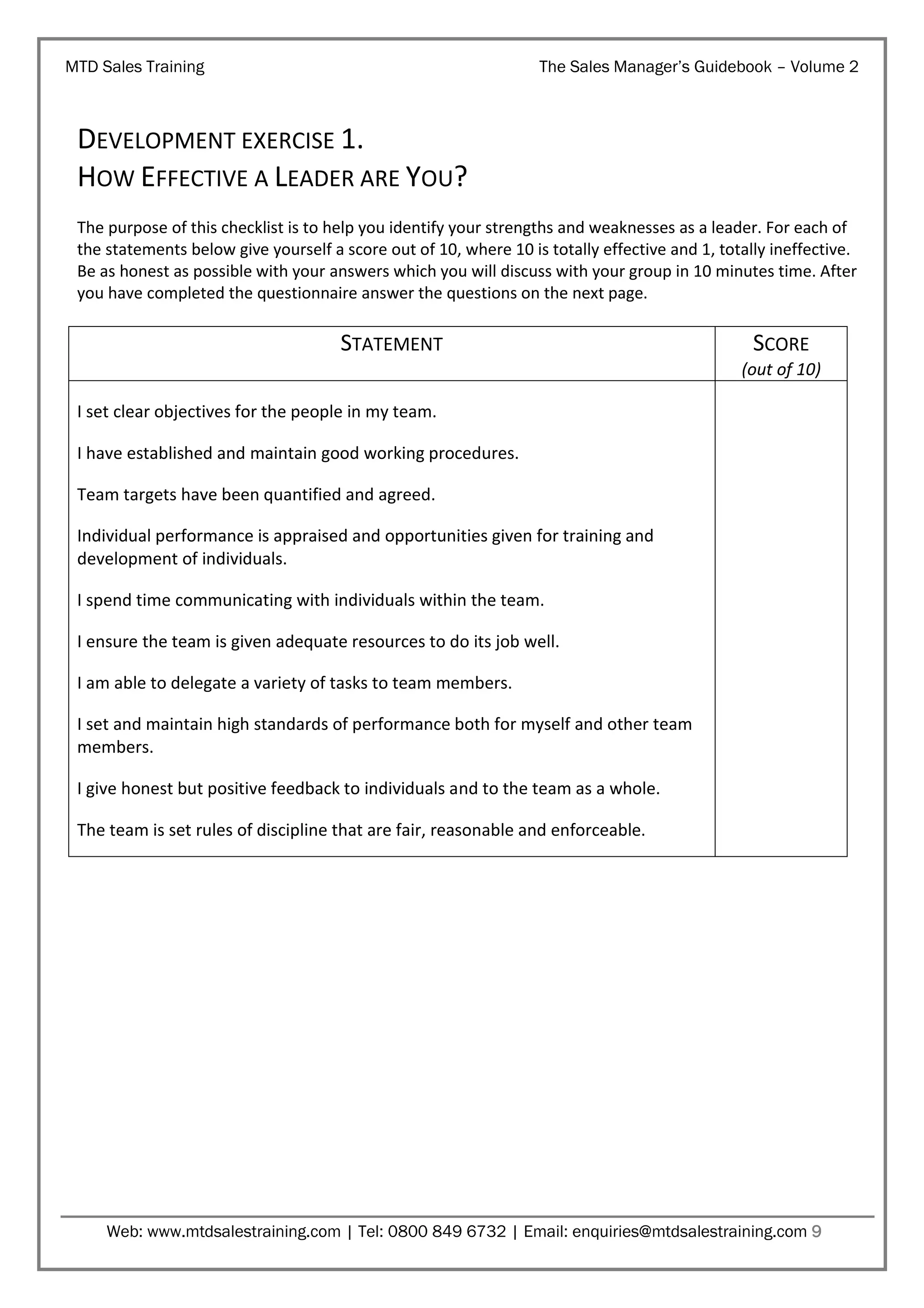 MTD Sales Training

The Sales Manager’s Guidebook – Volume 2

DEVELOPMENT EXERCISE 1.
HOW EFFECTIVE A LEADER ARE YOU?
The purpose of this checklist is to help you identify your strengths and weaknesses as a leader. For each of
the statements below give yourself a score out of 10, where 10 is totally effective and 1, totally ineffective.
Be as honest as possible with your answers which you will discuss with your group in 10 minutes time. After
you have completed the questionnaire answer the questions on the next page.

STATEMENT

SCORE
(out of 10)

I set clear objectives for the people in my team.
I have established and maintain good working procedures.
Team targets have been quantified and agreed.
Individual performance is appraised and opportunities given for training and
development of individuals.
I spend time communicating with individuals within the team.
I ensure the team is given adequate resources to do its job well.
I am able to delegate a variety of tasks to team members.
I set and maintain high standards of performance both for myself and other team
members.
I give honest but positive feedback to individuals and to the team as a whole.
The team is set rules of discipline that are fair, reasonable and enforceable.

Web: www.mtdsalestraining.com | Tel: 0800 849 6732 | Email: enquiries@mtdsalestraining.com 9

 