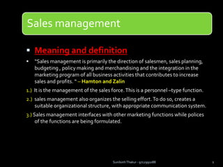 Sales management
 Meaning and definition
 “Sales management is primarily the direction of salesmen, sales planning,
budgeting , policy making and merchandising and the integration in the
marketing program of all business activities that contributes to increase
sales and profits. “ – Hamton and Zalin
1.) It is the management of the sales force.This is a personnel –type function.
2.) sales management also organizes the selling effort.To do so, creates a
suitable organizational structure, with appropriate communication system.
3.) Sales management interfaces with other marketing functions while polices
of the functions are being formulated.
Sunilsinh Thakur - 9712991088 1
 