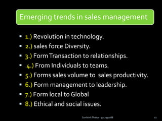 Emerging trends in sales management
 1.) Revolution in technology.
 2.) sales force Diversity.
 3.) FormTransaction to relationships.
 4.) From Individuals to teams.
 5.) Forms sales volume to sales productivity.
 6.) Form management to leadership.
 7.) Form local to Global
 8.) Ethical and social issues.
Sunilsinh Thakur - 9712991088 11
 