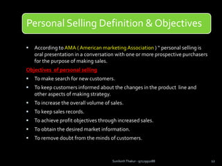 Personal Selling Definition & Objectives
 According to AMA ( American marketing Association ) “ personal selling is
oral presentation in a conversation with one or more prospective purchasers
for the purpose of making sales.
Objectives of personal selling
 To make search for new customers.
 To keep customers informed about the changes in the product line and
other aspects of making strategy.
 To increase the overall volume of sales.
 To keep sales records.
 To achieve profit objectives through increased sales.
 To obtain the desired market information.
 To remove doubt from the minds of customers.
Sunilsinh Thakur - 9712991088 12
 