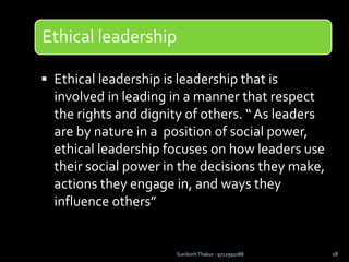 Ethical leadership
 Ethical leadership is leadership that is
involved in leading in a manner that respect
the rights and dignity of others. “ As leaders
are by nature in a position of social power,
ethical leadership focuses on how leaders use
their social power in the decisions they make,
actions they engage in, and ways they
influence others”
Sunilsinh Thakur - 9712991088 18
 