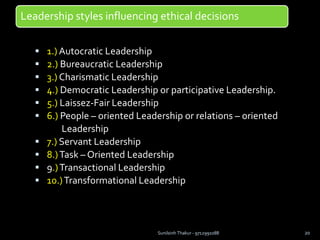Leadership styles influencing ethical decisions
 1.) Autocratic Leadership
 2.) Bureaucratic Leadership
 3.) Charismatic Leadership
 4.) Democratic Leadership or participative Leadership.
 5.) Laissez-Fair Leadership
 6.) People – oriented Leadership or relations – oriented
Leadership
 7.) Servant Leadership
 8.)Task – Oriented Leadership
 9.)Transactional Leadership
 10.)Transformational Leadership
Sunilsinh Thakur - 9712991088 20
 