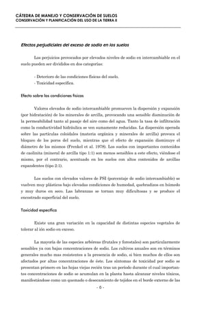CÁTEDRA DE MANEJO Y CONSERVACIÓN DE SUELOS
CONSERVACIÓN Y PLANIFICACIÓN DEL USO DE LA TIERRA II




  Efectos perjudiciales del exceso de sodio en los suelos

         Los perjuicios provocados por elevados niveles de sodio en intercambiable en el
  suelo pueden ser divididos en dos categorías:


         - Deterioro de las condiciones físicas del suelo.
         - Toxicidad específica.


  Efecto sobre las condiciones físicas


         Valores elevados de sodio intercambiable promueven la dispersión y expansión
  (por hidratación) de los minerales de arcilla, provocando una sensible disminución de
  la permeabilidad tanto al pasaje del aire como del agua. Tanto la tasa de infiltración
  como la conductividad hidráulica se ven sumamente reducidas. La dispersión operada
  sobre las partículas coloidales (materia orgánica y minerales de arcilla) provoca el
  bloqueo de los poros del suelo, mientras que el efecto de expansión disminuye el
  diámetro de los mismos (Frenkel et al. 1978). Los suelos con importantes contenidos
  de caolinita (mineral de arcilla tipo 1:1) son menos sensibles a este efecto, viéndose el
  mismo, por el contrario, acentuado en los suelos con altos contenidos de arcillas
  expandentes (tipo 2:1).


         Los suelos con elevados valores de PSI (porcentaje de sodio intercambiable) se
  vuelven muy plásticos bajo elevadas condiciones de humedad, quebradizos en húmedo
  y muy duros en seco. Las labranzas se tornan muy dificultosas y se produce el
  encostrado superficial del suelo.


  Toxicidad específica


         Existe una gran variación en la capacidad de distintas especies vegetales de
  tolerar al ión sodio en exceso.


         La mayoría de las especies arbóreas (frutales y forestales) son particularmente
  sensibles ya con bajas concentraciones de sodio. Los cultivos anuales son en términos
  generales mucho mas resistentes a la presencia de sodio, si bien muchos de ellos son
  afectados por altas concentraciones de éste. Los síntomas de toxicidad por sodio se
  presentan primero en las hojas viejas recién tras un período durante el cual importan-
  tes concentraciones de sodio se acumulan en la planta hasta alcanzar niveles tóxicos,
  manifestándose como un quemado o desecamiento de tejidos en el borde externo de las
                                             -6-
 