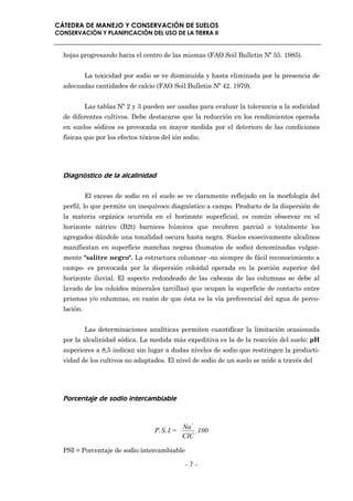 CÁTEDRA DE MANEJO Y CONSERVACIÓN DE SUELOS
CONSERVACIÓN Y PLANIFICACIÓN DEL USO DE LA TIERRA II


  hojas progresando hacia el centro de las mismas (FAO Soil Bulletin Nº 55. 1985).


            La toxicidad por sodio se ve disminuida y hasta eliminada por la presencia de
  adecuadas cantidades de calcio (FAO Soil Bulletin Nº 42. 1979).


            Las tablas Nº 2 y 3 pueden ser usadas para evaluar la tolerancia a la sodicidad
  de diferentes cultivos. Debe destacarse que la reducción en los rendimientos operada
  en suelos sódicos es provocada en mayor medida por el deterioro de las condiciones
  físicas que por los efectos tóxicos del ión sodio.




  Diagnóstico de la alcalinidad

            El exceso de sodio en el suelo se ve claramente reflejado en la morfología del
  perfil, lo que permite un inequívoco diagnóstico a campo. Producto de la dispersión de
  la materia orgánica ocurrida en el horizonte superficial, es común observar en el
  horizonte nátrico (B2t) barnices húmicos que recubren parcial o totalmente los
  agregados dándole una tonalidad oscura hasta negra. Suelos exsecivamente alcalinos
  manifiestan en superficie manchas negras (humatos de sodio) denominadas vulgar-
  mente "salitre negro". La estructura columnar -no siempre de fácil reconocimiento a
  campo- es provocada por la dispersión coloidal operada en la porción superior del
  horizonte iluvial. El aspecto redondeado de las cabezas de las columnas se debe al
  lavado de los coloides minerales (arcillas) que ocupan la superficie de contacto entre
  prismas y/o columnas, en razón de que ésta es la vía preferencial del agua de perco-
  lación.


            Las determinaciones analíticas permiten cuantificar la limitación ocasionada
  por la alcalinidad sódica. La medida más expeditiva es la de la reacción del suelo: pH
  superiores a 8,5 indican sin lugar a dudas niveles de sodio que restringen la producti-
  vidad de los cultivos no adaptados. El nivel de sodio de un suelo se mide a través del




  Porcentaje de sodio intercambiable


                                              Na+
                                   P.S. I.=       .100
                                              CIC

  PSI = Porcentaje de sodio intercambiable

                                              -7-
 