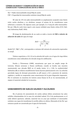 CÁTEDRA DE MANEJO Y CONSERVACIÓN DE SUELOS
CONSERVACIÓN Y PLANIFICACIÓN DEL USO DE LA TIERRA II


  Na+ = Sodio intercambiable (meq/100g de suelo)
  CIC = Capacidad de intercambio catiónico (meq/100g de suelo)


         El valor de 15% de sodio intercambiable es ampliamente aceptado como límite
  entre suelos alcalinos y no alcalinos, aunque el mismo de be considerarse como
  arbitrario y tentativo. En algunos casos, por ejemplo, 2 o 3 meq de sodio intercambia-
  ble por 100g de suelo tiene igual o aún mayor utilidad como límite crítico (U.S. Sali-
  nity Laboratory Staff, 1953).


         El riesgo de alcalinización de un suelo se mide a través del RAS o relación de
  adsorción de sodio del agua de riego:

                                                       Na+
                                          RAS =        +         +
                                                             2
                                                   Ca 2 + Mg
                                                        2

  donde Ca2+, Mg2+ y Na+, corresponden a cationes del extracto de saturación expresados
  en meq/l.


         Valores superiores a 10 ó 12 en la solución del suelo o en el agua de riego deben
  considerarse como indicadores de elevado riesgo de sodificación.


         Irurtia y Peinemann (1986), encontraron que para un amplio rango de
  texturas, (franco arenosas a franco arcillosas), cuando se lavaba una muestra
  manteniendo una elevada RAS en el medio (entre 14 y 110), la conductividad
  hidráulica (K) se reducía sensiblemente hasta hacerse prácticamente cero. La solución
  percolada (agua de drenaje) presentaba un pH mayor a 8,5 y presencia de materia
  orgánica y arcilla en suspensión como consecuencia de la gran dispersión imperante.
  Por el contrario en muestras de textura areno franca la K se vio incrementada, al
  migrar el material coloidal de la muestra.




  SANEAMIENTO DE SUELOS SALINOS Y ALCALINOS

         En el proceso de saneamiento de suelos salinos deben arrastrarse las sales
  solubles eliminándolas de la zona de actividad radical. Si el ión predominante es el
  sodio deberá aportarse, además, material rico en yeso que mediante el intercambio
  catiónico sea capaz de transformar la arcilla sódica en cálcica, liberando al ión Na+ que
  entonces puede ser arrastrado por el agua de lixiviación.

                                            -8-
 