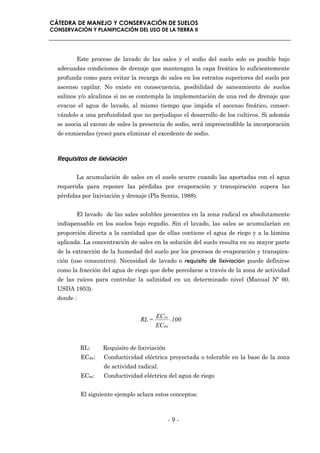 CÁTEDRA DE MANEJO Y CONSERVACIÓN DE SUELOS
CONSERVACIÓN Y PLANIFICACIÓN DEL USO DE LA TIERRA II




         Este proceso de lavado de las sales y el sodio del suelo solo es posible bajo
  adecuadas condiciones de drenaje que mantengan la capa freática lo suficientemente
  profunda como para evitar la recarga de sales en los estratos superiores del suelo por
  ascenso capilar. No existe en consecuencia, posibilidad de saneamiento de suelos
  salinos y/o alcalinos si no se contempla la implementación de una red de drenaje que
  evacue el agua de lavado, al mismo tiempo que impida el ascenso freático, conser-
  vándolo a una profundidad que no perjudique el desarrollo de los cultivos. Si además
  se asocia al exceso de sales la presencia de sodio, será imprescindible la incorporación
  de enmiendas (yeso) para eliminar el excedente de sodio.



  Requisitos de lixiviación

         La acumulación de sales en el suelo ocurre cuando las aportadas con el agua
  requerida para reponer las pérdidas por evaporación y transpiración supera las
  pérdidas por lixiviación y drenaje (Pla Sentis, 1988).


         El lavado de las sales solubles presentes en la zona radical es absolutamente
  indispensable en los suelos bajo regadío. Sin el lavado, las sales se acumularían en
  proporción directa a la cantidad que de ellas contiene el agua de riego y a la lámina
  aplicada. La concentración de sales en la solución del suelo resulta en su mayor parte
  de la extracción de la humedad del suelo por los procesos de evaporación y transpira-
  ción (uso consuntivo). Necesidad de lavado o requisito de lixiviación puede definirse
  como la fracción del agua de riego que debe percolarse a través de la zona de actividad
  de las raíces para controlar la salinidad en un determinado nivel (Manual Nº 60.
  USDA 1953).
  donde :


                                         ECiw
                                  RL =         .100
                                         EC dw


            RL:     Requisito de lixiviación
            ECdw:   Conductividad eléctrica proyectada o tolerable en la base de la zona
                    de actividad radical.
            ECiw:   Conductividad eléctrica del agua de riego


            El siguiente ejemplo aclara estos conceptos:



                                               -9-
 