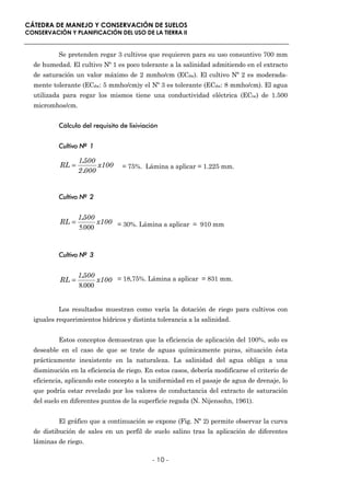 CÁTEDRA DE MANEJO Y CONSERVACIÓN DE SUELOS
CONSERVACIÓN Y PLANIFICACIÓN DEL USO DE LA TIERRA II


          Se pretenden regar 3 cultivos que requieren para su uso consuntivo 700 mm
  de humedad. El cultivo Nº 1 es poco tolerante a la salinidad admitiendo en el extracto
  de saturación un valor máximo de 2 mmho/cm (ECdw). El cultivo Nº 2 es moderada-
  mente tolerante (ECdw: 5 mmho/cm)y el Nº 3 es tolerante (ECdw: 8 mmho/cm). El agua
  utilizada para regar los mismos tiene una conductividad eléctrica (ECiw) de 1.500
  micromhos/cm.


          Cálculo del requisito de lixiviación


          Cultivo Nº 1

                  1.500
           RL =          x100    = 75%. Lámina a aplicar = 1.225 mm.
                  2 .000


          Cultivo Nº 2


                  1.500
           RL =         x100 = 30%. Lámina a aplicar = 910 mm
                  5.000


          Cultivo Nº 3


                  1.500
           RL =         x100 = 18,75%. Lámina a aplicar = 831 mm.
                  8.000


          Los resultados muestran como varía la dotación de riego para cultivos con
  iguales requerimientos hídricos y distinta tolerancia a la salinidad.


          Estos conceptos demuestran que la eficiencia de aplicación del 100%, solo es
  deseable en el caso de que se trate de aguas químicamente puras, situación ésta
  prácticamente inexistente en la naturaleza. La salinidad del agua obliga a una
  disminución en la eficiencia de riego. En estos casos, debería modificarse el criterio de
  eficiencia, aplicando este concepto a la uniformidad en el pasaje de agua de drenaje, lo
  que podría estar revelado por los valores de conductancia del extracto de saturación
  del suelo en diferentes puntos de la superficie regada (N. Nijensohn, 1961).


          El gráfico que a continuación se expone (Fig. Nº 2) permite observar la curva
  de distibución de sales en un perfil de suelo salino tras la aplicación de diferentes
  láminas de riego.

                                            - 10 -
 