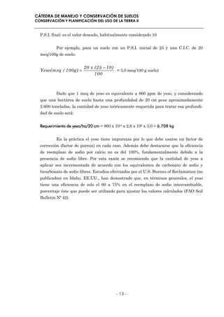 CÁTEDRA DE MANEJO Y CONSERVACIÓN DE SUELOS
CONSERVACIÓN Y PLANIFICACIÓN DEL USO DE LA TIERRA II


  P.S.I. final: es el valor deseado, habitualmente considerado 10


          Por ejemplo, para un suelo con un P.S.I. inicial de 25 y una C.I.C. de 20
  meq/100g de suelo:


                         20 x (25 − 10)
  Yeso(meq / 100g) =                    = 3,0 meq/100 g suelo)
                              100



          Dado que 1 meq de yeso es equivalente a 860 ppm de yeso, y considerando
  que una hectárea de suelo hasta una profundidad de 20 cm pesa aproximadamente
  2.600 toneladas, la cantidad de yeso teóricamente requerida para tratar esa profundi-
  dad de suelo será:


  Requerimiento de yeso/ha/20 cm = 860 x 10-6 x 2,6 x 106 x 3,0 = 6.708 kg


          En la práctica el yeso tiene impurezas por lo que debe usarse un factor de
  corrección (factor de pureza) en cada caso. Además debe destacarse que la eficiencia
  de reemplazo de sodio por calcio no es del 100%, fundamentalmente debido a la
  presencia de sodio libre. Por esta razón se recomienda que la cantidad de yeso a
  aplicar sea incrementada de acuerdo con los equivalentes de carbonato de sodio y
  bicarbonato de sodio libres. Estudios efectuados por el U.S. Bureau of Reclamation (no
  publicados) en Idaho, EE.UU., han demostrado que, en términos generales, el yeso
  tiene una eficiencia de solo el 60 a 75% en el reemplazo de sodio intercambiable,
  porcentaje éste que puede ser utilizado para ajustar los valores calculados (FAO Soil
  Bulletin Nº 42).




                                           - 13 -
 