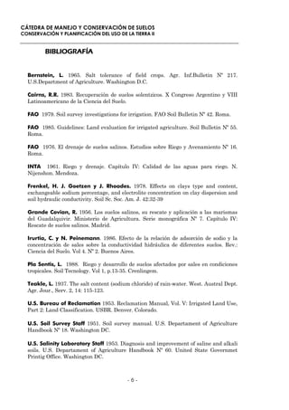 CÁTEDRA DE MANEJO Y CONSERVACIÓN DE SUELOS
CONSERVACIÓN Y PLANIFICACIÓN DEL USO DE LA TIERRA II


         BIBLIOGRAFÍA


  Bernstein, L. 1965. Salt tolerance of field crops. Agr. Inf.Bulletin Nº 217.
  U.S.Department of Agriculture. Washington D.C.

  Cairns, R.R. 1983. Recuperación de suelos solentzicos. X Congreso Argentino y VIII
  Latinoamericano de la Ciencia del Suelo.

  FAO 1979. Soil survey investigations for irrigation. FAO Soil Bulletin Nº 42. Roma.

  FAO 1985. Guidelines: Land evaluation for irrigated agriculture. Soil Bulletin Nº 55.
  Roma.

  FAO 1976. El drenaje de suelos salinos. Estudios sobre Riego y Avenamiento Nº 16.
  Roma.

  INTA 1961. Riego y drenaje. Capítulo IV: Calidad de las aguas para riego. N.
  Nijenshon. Mendoza.

  Frenkel, H. J. Goetzen y J. Rhoades. 1978. Effects on clays type and content,
  exchangeable sodium percentage, and electrolite concentration on clay dispersion and
  soil hydraulic conductivity. Soil Sc. Soc. Am. J. 42:32-39

  Grande Covian, R. 1956. Los suelos salinos, su rescate y aplicación a las marismas
  del Guadalquivir. Ministerio de Agricultura. Serie monográfica Nº 7. Capítulo IV:
  Rescate de suelos salinos. Madrid.

  Irurtia, C. y N. Peinemann. 1986. Efecto de la relación de adsorción de sodio y la
  concentración de sales sobre la conductividad hidráulica de diferentes suelos. Rev.:
  Ciencia del Suelo. Vol 4. Nº 2. Buenos Aires.

  Pla Sentis, L. 1988. Riego y desarrollo de suelos afectados por sales en condiciones
  tropicales. Soil Tecnology. Vol 1, p.13-35. Crenlingem.

  Teakle, L. 1937. The salt content (sodium chloride) of rain-water. West. Austral Dept.
  Agr. Jour., Serv. 2, 14: 115-123.

  U.S. Bureau of Reclamation 1953. Reclamation Manual, Vol. V: Irrigated Land Use,
  Part 2: Land Classification. USBR. Denver. Colorado.

  U.S. Soil Survey Staff 1951. Soil survey manual. U.S. Departament of Agriculture
  Handbook Nº 18. Washington DC.

  U.S. Salinity Laboratory Staff 1953. Diagnosis and improvement of saline and alkali
  soils. U.S. Departament of Agriculture Handbook Nº 60. United State Governmet
  Printig Office. Washington DC.



                                          -6-
 