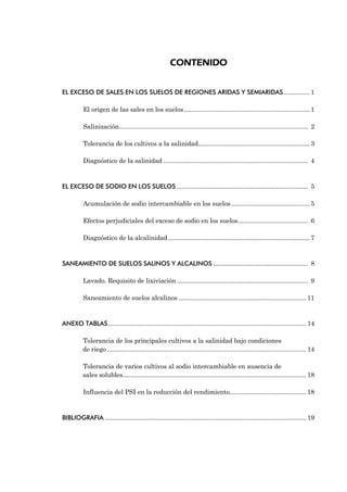 CONTENIDO


EL EXCESO DE SALES EN LOS SUELOS DE REGIONES ARIDAS Y SEMIARIDAS............... 1

          El origen de las sales en los suelos ........................................................................ 1

          Salinización............................................................................................................ 2

          Tolerancia de los cultivos a la salinidad................................................................ 3

          Diagnóstico de la salinidad ................................................................................... 4


EL EXCESO DE SODIO EN LOS SUELOS ........................................................................... 5

          Acumulación de sodio intercambiable en los suelos ............................................. 5

          Efectos perjudiciales del exceso de sodio en los suelos........................................ 6

          Diagnóstico de la alcalinidad ................................................................................. 7


SANEAMIENTO DE SUELOS SALINOS Y ALCALINOS ...................................................... 8

          Lavado. Requisito de lixiviación ........................................................................... 9

          Saneamiento de suelos alcalinos ......................................................................... 11


ANEXO TABLAS ................................................................................................................. 14

          Tolerancia de los principales cultivos a la salinidad bajo condiciones
          de riego .................................................................................................................. 14

          Tolerancia de varios cultivos al sodio intercambiable en ausencia de
          sales solubles......................................................................................................... 18

          Influencia del PSI en la reducción del rendimiento............................................ 18


BIBLIOGRAFIA ................................................................................................................... 19
 