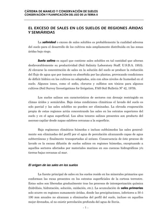 CÁTEDRA DE MANEJO Y CONSERVACIÓN DE SUELOS
CONSERVACIÓN Y PLANIFICACIÓN DEL USO DE LA TIERRA II




  EL EXCESO DE SALES EN LOS SUELOS DE REGIONES ÁRIDAS
  Y SEMIÁRIDAS

         La salinidad o exceso de sales solubles es probablemente la cualidad adversa
  del suelo para el desarrollo de los cultivos más ampliamente distribuida en las zonas
  áridas bajo riego.


         Suelo salino es aquel que contiene sales solubles en tal cantidad que alteran
  desfavorablemente su productividad (Soil Salinity Laboratory Staff. U.S.D.A. 1953).
  Al elevarse la concentración de sales en la solución del suelo se produce la reducción
  del flujo de agua que por ósmosis es absorbida por las plantas, provocando condiciones
  de déficit hídrico en los cultivos no adaptados, aún con altos niveles de humedad en el
  suelo. Algunos iones, como el sodio, cloruros y sulfatos son tóxicos para algunos
  cultivos (Soil Survey Investigations for Irrigation, FAO Soil Bulletin Nº 42, 1979).


         Los suelos salinos son característicos de sectores con drenaje restringido en
  climas áridos y semiáridos. Bajo éstas condiciones climáticas el lavado del suelo es
  solo parcial y las sales solubles no pueden ser eliminadas. La elevada evaporación
  propia de estas regiones actúa concentrando las sales en los estratos superiores del
  suelo y en el agua superficial. Los altos tenores salinos presentes son producto del
  ascenso capilar desde napas salobres cercanas a la superficie.


         Bajo regímenes climáticos húmedos e incluso subhúmedos las sales general-
  mente son eliminadas del perfil por el agua de percolación alcanzando capas de agua
  subterráneas y finalmente transportadas al océano. Consecuencia de éste proceso de
  lavado es la escasa difusión de suelos salinos en regiones húmedas, exceptuando a
  aquellos sectores afectados por materiales marinos en sus cuencas hidrográficas y/o
  tierras bajas cercanas al mar.



  El origen de las sales en los suelos

         La fuente principal de sales en los suelos reside en los minerales primarios que
  conforman las rocas presentes en los estratos superficiales de la corteza terrestre.
  Estas sales son liberadas gradualmente tras los procesos de intemperización química
  (hidrólisis, hidratación, solución, oxidación, etc.). La acumulación de sales primarias
  solo ocurre en regiones sumamente áridas, donde las precipitaciones, inferiores a 50 ó
  100 mm anuales no alcanzan a eliminarlas del perfil del suelo, incluso en aquellos
  mejor drenados, al no existir percolación profunda del agua de lluvia.
                                            -1-
 