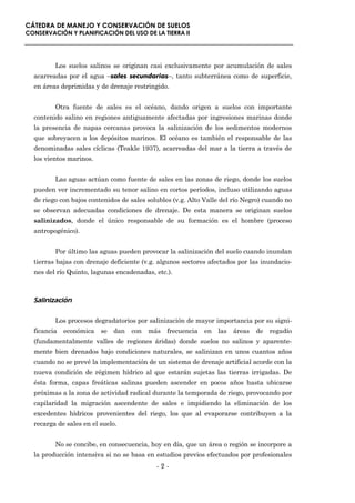 CÁTEDRA DE MANEJO Y CONSERVACIÓN DE SUELOS
CONSERVACIÓN Y PLANIFICACIÓN DEL USO DE LA TIERRA II




         Los suelos salinos se originan casi exclusivamente por acumulación de sales
  acarreadas por el agua –sales secundarias–, tanto subterránea como de superficie,
  en áreas deprimidas y de drenaje restringido.


         Otra fuente de sales es el océano, dando origen a suelos con importante
  contenido salino en regiones antiguamente afectadas por ingresiones marinas donde
  la presencia de napas cercanas provoca la salinización de los sedimentos modernos
  que sobreyacen a los depósitos marinos. El océano es también el responsable de las
  denominadas sales cíclicas (Teakle 1937), acarreadas del mar a la tierra a través de
  los vientos marinos.


         Las aguas actúan como fuente de sales en las zonas de riego, donde los suelos
  pueden ver incrementado su tenor salino en cortos períodos, incluso utilizando aguas
  de riego con bajos contenidos de sales solubles (v.g. Alto Valle del río Negro) cuando no
  se observan adecuadas condiciones de drenaje. De esta manera se originan suelos
  salinizados, donde el único responsable de su formación es el hombre (proceso
  antropogénico).


         Por último las aguas pueden provocar la salinización del suelo cuando inundan
  tierras bajas con drenaje deficiente (v.g. algunos sectores afectados por las inundacio-
  nes del río Quinto, lagunas encadenadas, etc.).



  Salinización

         Los procesos degradatorios por salinización de mayor importancia por su signi-
  ficancia   económica se dan con más frecuencia en las áreas de regadío
  (fundamentalmente valles de regiones áridas) donde suelos no salinos y aparente-
  mente bien drenados bajo condiciones naturales, se salinizan en unos cuantos años
  cuando no se prevé la implementación de un sistema de drenaje artificial acorde con la
  nueva condición de régimen hídrico al que estarán sujetas las tierras irrigadas. De
  ésta forma, capas freáticas salinas pueden ascender en pocos años hasta ubicarse
  próximas a la zona de actividad radical durante la temporada de riego, provocando por
  capilaridad la migración ascendente de sales e impidiendo la eliminación de los
  excedentes hídricos provenientes del riego, los que al evaporarse contribuyen a la
  recarga de sales en el suelo.


         No se concibe, en consecuencia, hoy en día, que un área o región se incorpore a
  la producción intensiva si no se basa en estudios previos efectuados por profesionales
                                            -2-
 